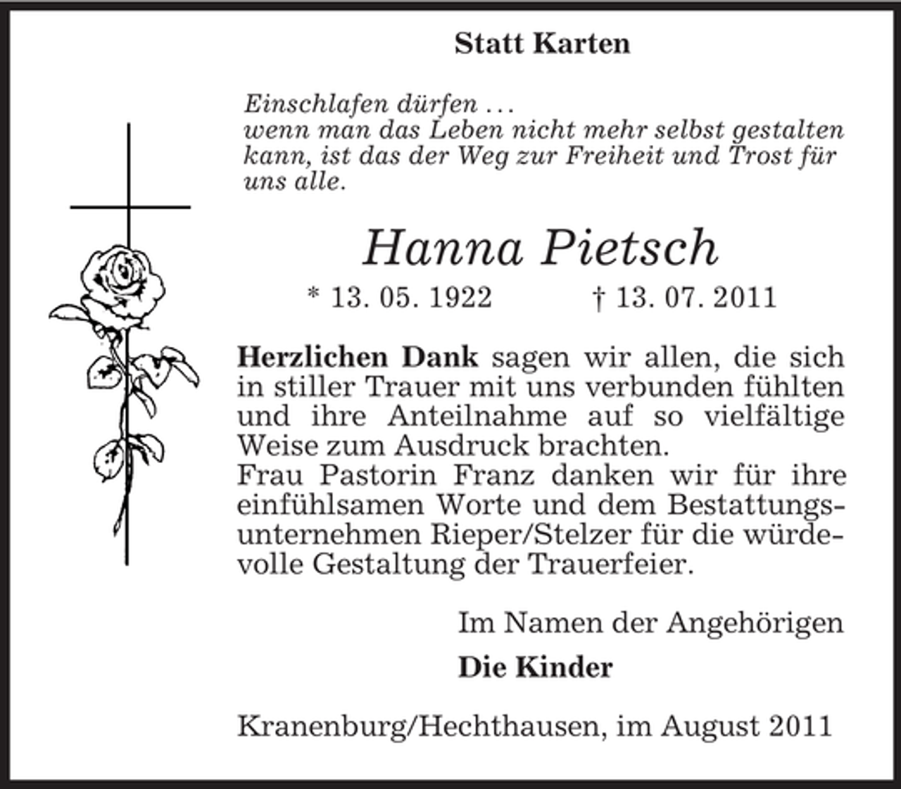 <p>Statt Karten<br />Einschlafen dürfen . . .<br />wenn man das Leben nicht mehr selbst gestalten<br />kann, ist das der Weg zur Freiheit und Trost für<br />uns alle.</p><p>Hanna Pietsch<br />* 13. 05. 1922</p><p>† 13. 07. 2011</p><p>Herzlichen Dank sagen wir allen, die sich<br />in stiller Trauer mit uns verbunden fühlten<br />und ihre Anteilnahme auf so vielfältige<br />Weise zum Ausdruck brachten.<br />Frau Pastorin Franz danken wir für ihre<br />einfühlsamen Worte und dem Bestattungsunternehmen Rieper/Stelzer für die würdevolle Gestaltung der Trauerfeier.<br />Im Namen der Angehörigen<br />Die Kinder<br />Kranenburg/Hechthausen, im August 2011</p>