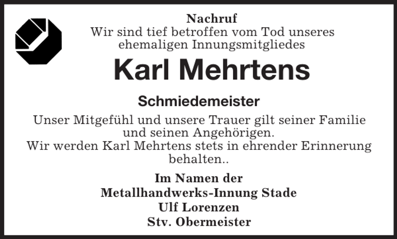 <p>Nachruf<br />Wir sind tief betroffen vom Tod unseres<br />ehemaligen Innungsmitgliedes<br />Karl Mehrtens<br />Schmiedemeister<br />Unser Mitgefühl und unsere Trauer gilt seiner Familie<br />und seinen Angehörigen.<br />Wir werden Karl Mehrtens stets in ehrender Erinnerung<br />behalten..<br />Im Namen der<br />Metallhandwerks-Innung Stade<br />Ulf Lorenzen<br />Stv. Obermeister</p>