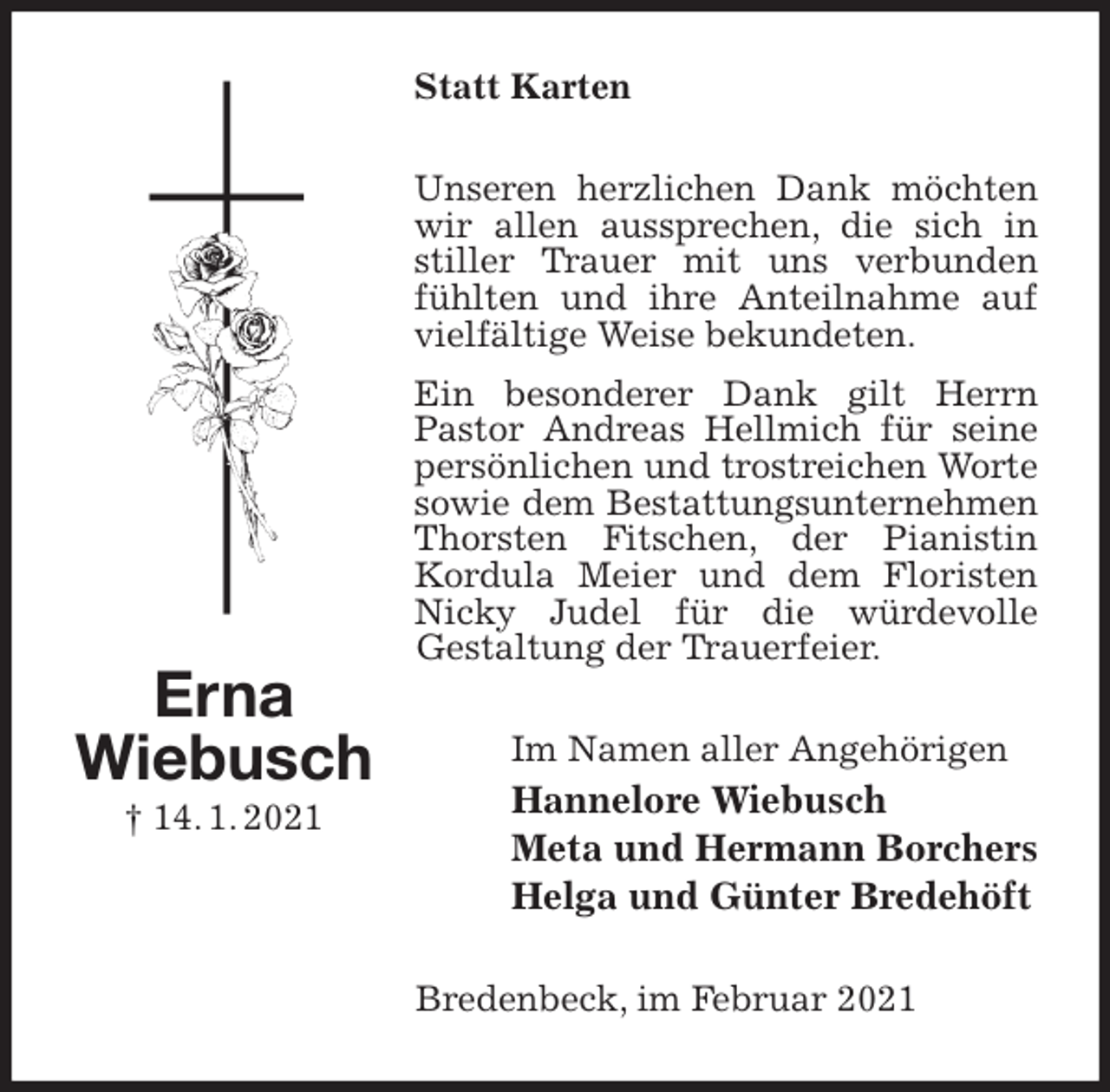 <p>Statt Karten<br />Unseren herzlichen Dank möchten wir allen aussprechen, die sich in stiller Trauer mit uns verbunden fühlten und ihre Anteilnahme auf vielfältige Weise bekundeten.<br />Ein besonderer Dank gilt Herrn Pastor Andreas Hellmich für seine persönlichen und trostreichen Worte sowie dem Bestattungsunternehmen Thorsten Fitschen, der Pianistin Kordula Meier und dem Floristen Nicky Judel für die würdevolle<br />Gestaltung der Trauerfeier.<br />Im Namen aller Angehörigen<br />Hannelore Wiebusch<br />Meta und Hermann Borchers<br />Helga und Günter Bredehöft<br />Bredenbeck, im Februar 2021<br />Erna<br />Wiebusch<br />† 14. 1. 2021</p>