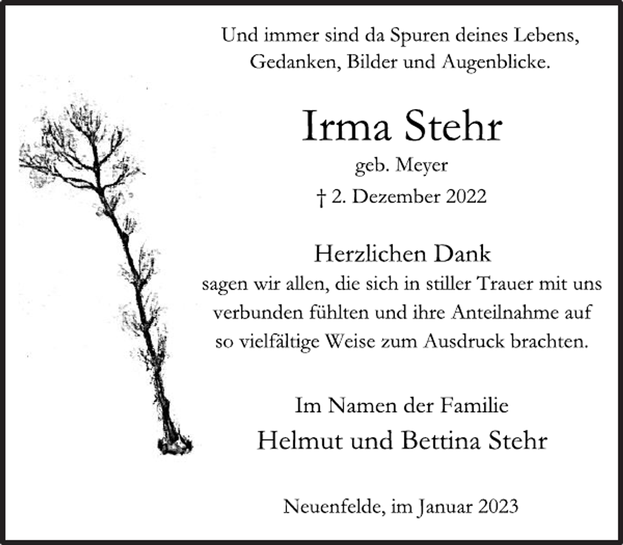 <p>Und immer sind da Spuren deines Lebens,<br />Gedanken, Bilder und Augenblicke<br />Irma Stehr<br />geb. Meyer<br />† 2. Dezember 2022<br />Herzlichen Dank<br />sagen wir allen, die sich in stiller Trauer mit uns<br />verbunden fühlten und ihre Anteilnahme auf<br />so vielfältige Weise zum Ausdruck brachten.<br />Im Namen der Familie<br />Helmut und Bettina Stehr<br />Neuenfelde, im Januar 2023</p>