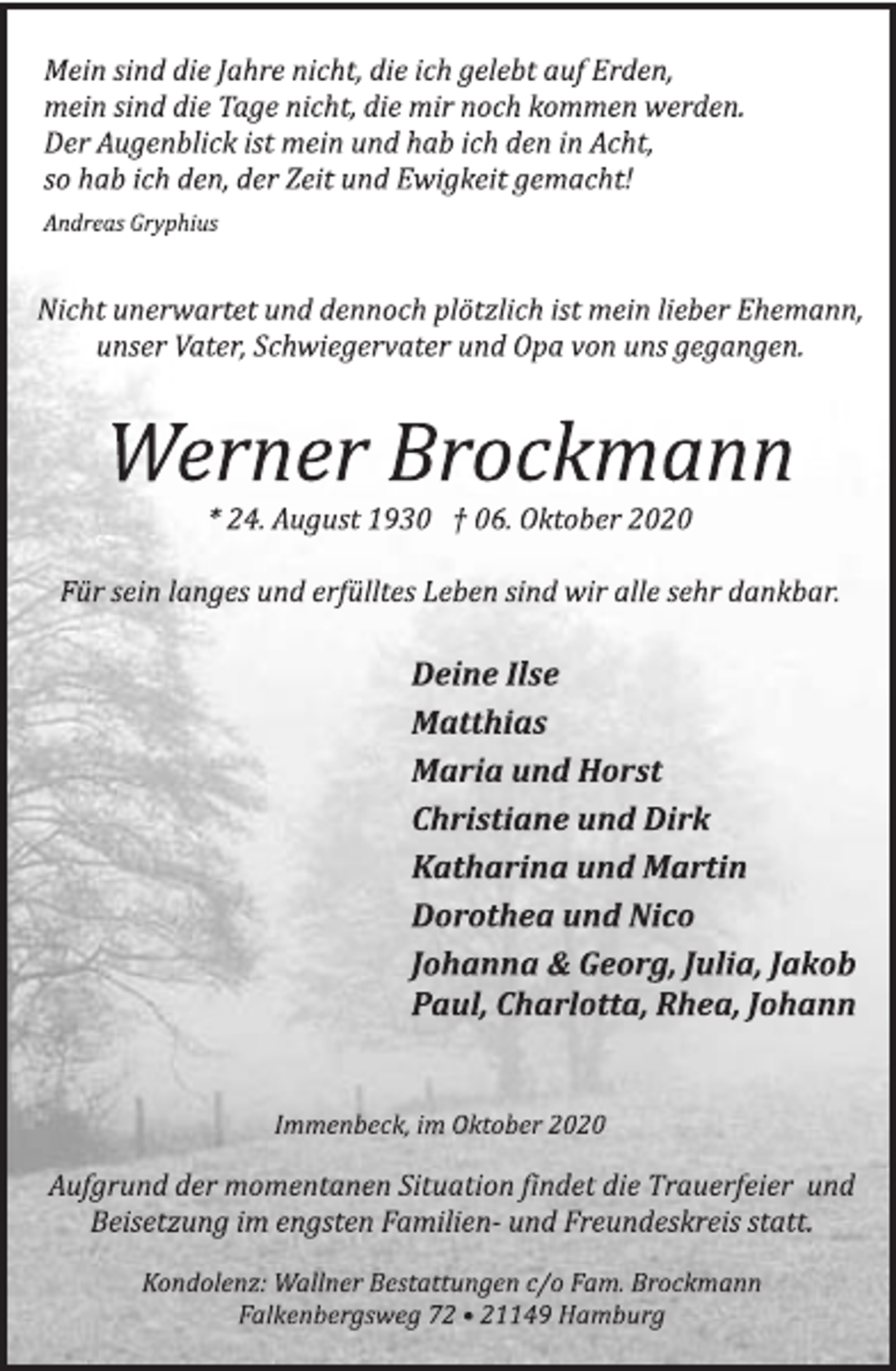 <p>Mein sind die Jahre nicht, die ich gelebt auf Erden,<br />mein sind die Tage nicht, die mir noch kommen werden.<br />Der Augenblick ist mein und hab ich den in Acht,<br />so hab ich den, der Zeit und Ewigkeit gemacht!<br />Andreas Gryphius<br />Nicht unerwartet und dennoch plötzlich ist mein lieber Ehemann,<br />unser Vater, Schwiegervater und Opa von uns gegangen.<br />Werner Brockmann<br />* 24. August 1930 † 06. Oktober 2020<br />Für sein langes und erfülltes Leben sind wir alle sehr dankbar.<br />Deine Ilse<br />Matthias<br />Maria und Horst<br />Christiane und Dirk<br />Katharina und Martin<br />Dorothea und Nico<br />Johanna &amp; Georg, Julia, Jakob<br />Paul, Charlotta, Rhea, Johann<br />Immenbeck, im Oktober 2020<br />Aufgrund der momentanen Situation findet die Trauerfeier und<br />Beisetzung im engsten Familien- und Freundeskreis statt.<br />Kondolenz: Wallner Bestattungen c/o Fam. Brockmann<br />Falkenbergsweg 72 • 21149 Hamburg</p>