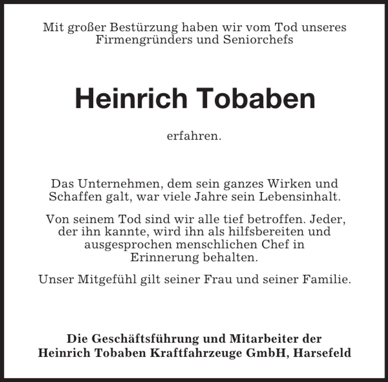 <p>Mit großer Bestürzung haben wir vom Tod unseres<br />Firmengründers und Seniorchefs<br />Heinrich Tobaben<br />erfahren.</p><p>Das Unternehmen, dem sein ganzes Wirken und<br />Schaffen galt, war viele Jahre sein Lebensinhalt.<br />Von seinem Tod sind wir alle tief betroffen. Jeder,<br />der ihn kannte, wird ihn als hilfsbereiten und<br />ausgesprochen menschlichen Chef in<br />Erinnerung behalten.<br />Unser Mitgefühl gilt seiner Frau und seiner Familie.</p><p>Die Geschäftsführung und Mitarbeiter der<br />Heinrich Tobaben Kraftfahrzeuge GmbH, Harsefeld</p>