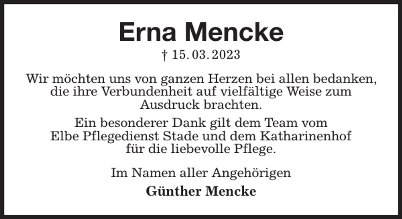 <p>Erna Mencke<br />† 15. 03. 2023<br />Wir möchten uns von ganzen Herzen bei allen bedanken, die ihre Verbundenheit auf vielfältige Weise zum<br />Ausdruck brachten.<br />Ein besonderer Dank gilt dem Team vom<br />Elbe Pflegedienst Stade und dem Katharinenhof<br />für die liebevolle Pflege.<br />Im Namen aller Angehörigen<br />Günther Mencke</p>