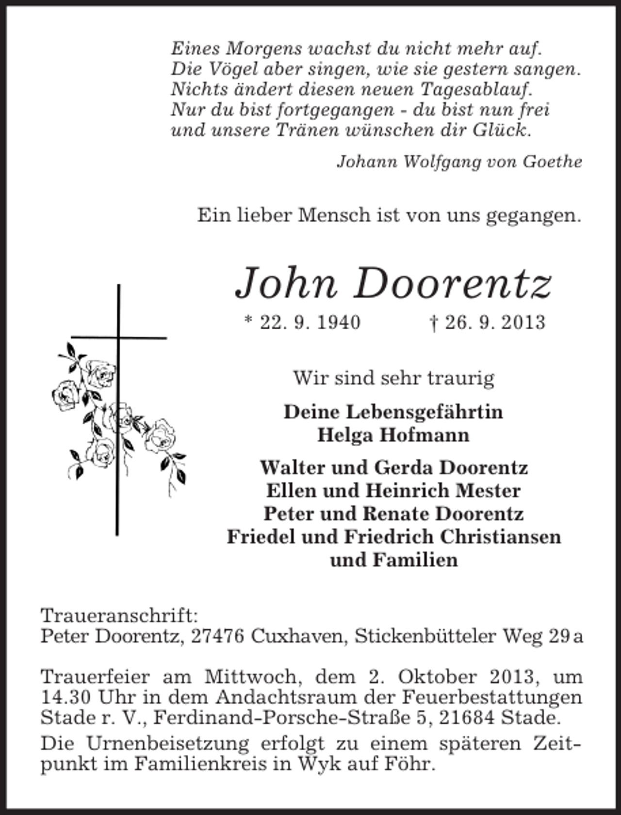 <p>Eines Morgens wachst du nicht mehr auf.<br />Die Vögel aber singen, wie sie gestern sangen.<br />Nichts ändert diesen neuen Tagesablauf.<br />Nur du bist fortgegangen - du bist nun frei<br />und unsere Tränen wünschen dir Glück.<br />Johann Wolfgang von Goethe</p><p>Ein lieber Mensch ist von uns gegangen.</p><p>John Doorentz<br />* 22. 9. 1940</p><p>† 26. 9. 2013</p><p>Wir sind sehr traurig<br />Deine Lebensgefährtin<br />Helga Hofmann<br />Walter und Gerda Doorentz<br />Ellen und Heinrich Mester<br />Peter und Renate Doorentz<br />Friedel und Friedrich Christiansen<br />und Familien<br />Traueranschrift:<br />Peter Doorentz, 27476 Cuxhaven, Stickenbütteler Weg 29 a<br />Trauerfeier am Mittwoch, dem 2. Oktober 2013, um<br />14.30 Uhr in dem Andachtsraum der Feuerbestattungen<br />Stade r. V., Ferdinand-Porsche-Straße 5, 21684 Stade.<br />Die Urnenbeisetzung erfolgt zu einem späteren Zeitpunkt im Familienkreis in Wyk auf Föhr.</p>