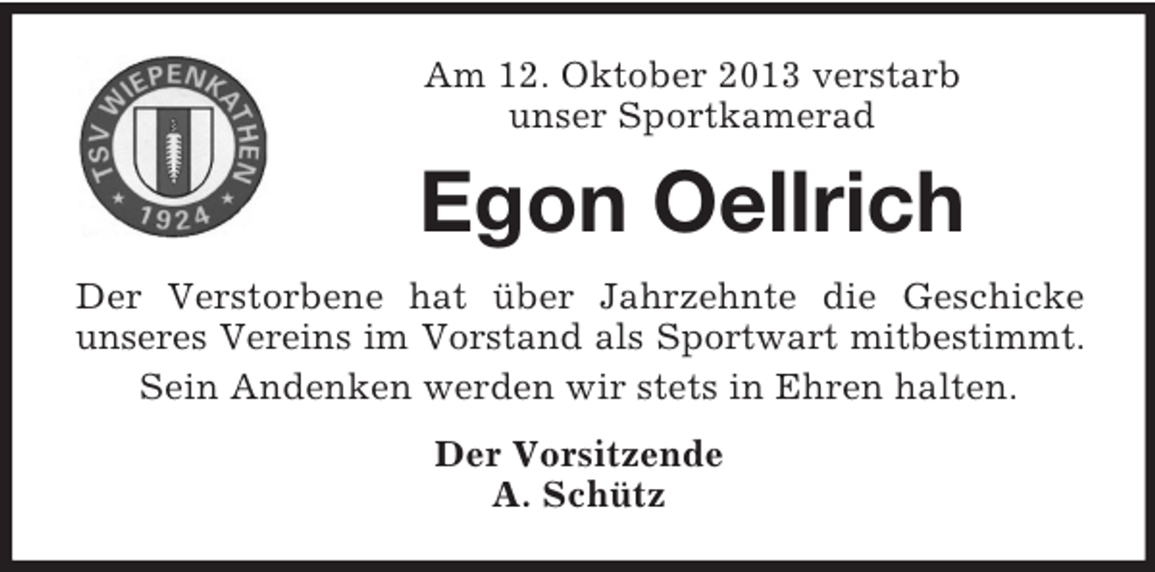 <p>Am 12. Oktober 2013 verstarb<br />unser Sportkamerad</p><p>Egon Oellrich<br />Der Verstorbene hat über Jahrzehnte die Geschicke<br />unseres Vereins im Vorstand als Sportwart mitbestimmt.<br />Sein Andenken werden wir stets in Ehren halten.<br />Der Vorsitzende<br />A. Schütz</p>