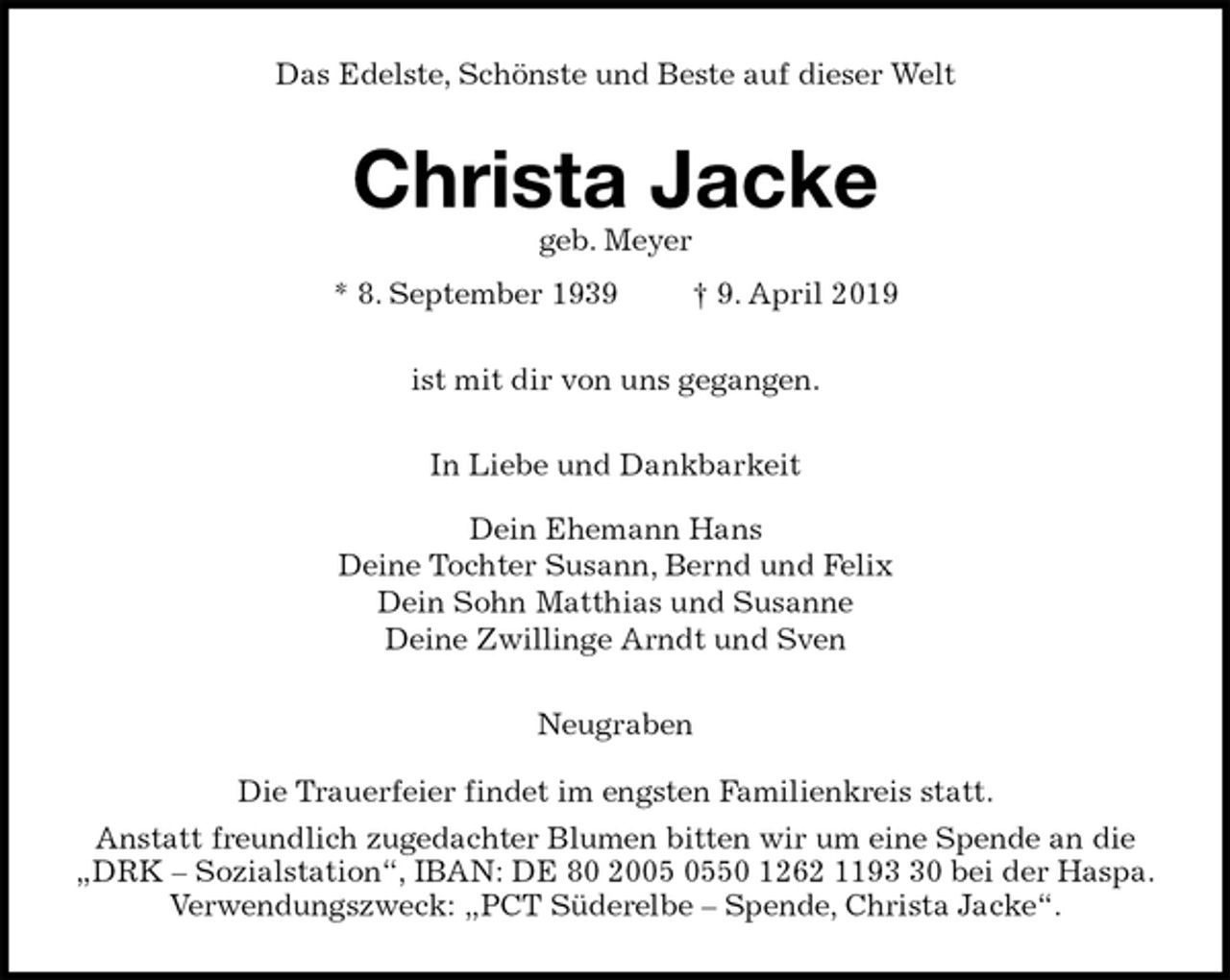 <p>Das Edelste, Schönste und Beste auf dieser Welt<br />Christa Jacke<br />geb. Meyer<br />* 8. September 1939 † 9. April 2019<br />ist mit dir von uns gegangen.<br />In Liebe und Dankbarkeit<br />Dein Ehemann Hans<br />Deine Tochter Susann, Bernd und Felix<br />Dein Sohn Matthias und Susanne<br />Deine Zwillinge Arndt und Sven<br />Neugraben</p><p>Die Trauerfeier findet im engsten Familienkreis statt.<br />Anstatt freundlich zugedachter Blumen bitten wir um eine Spende an die<br />„DRK – Sozialstation“, IBAN: DE 80 2005 0550 1262 1193 30 bei der Haspa.<br />Verwendungszweck: „PCT Süderelbe – Spende, Christa Jacke“.</p>