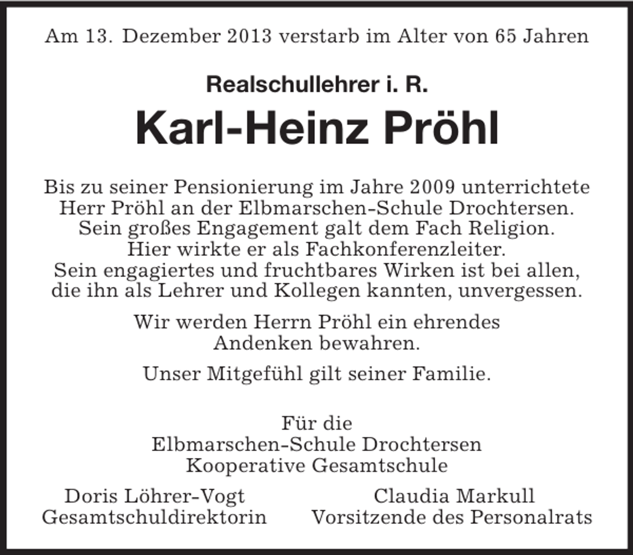 <p>Am 13. Dezember 2013 verstarb im Alter von 65 Jahren<br />Realschullehrer i. R.</p><p>Karl-Heinz Pröhl<br />Bis zu seiner Pensionierung im Jahre 2009 unterrichtete<br />Herr Pröhl an der Elbmarschen-Schule Drochtersen.<br />Sein großes Engagement galt dem Fach Religion.<br />Hier wirkte er als Fachkonferenzleiter.<br />Sein engagiertes und fruchtbares Wirken ist bei allen,<br />die ihn als Lehrer und Kollegen kannten, unvergessen.<br />Wir werden Herrn Pröhl ein ehrendes<br />Andenken bewahren.<br />Unser Mitgefühl gilt seiner Familie.<br />Für die<br />Elbmarschen-Schule Drochtersen<br />Kooperative Gesamtschule<br />Doris Löhrer-Vogt Claudia Markull<br />Gesamtschuldirektorin Vorsitzende des Personalrats</p>