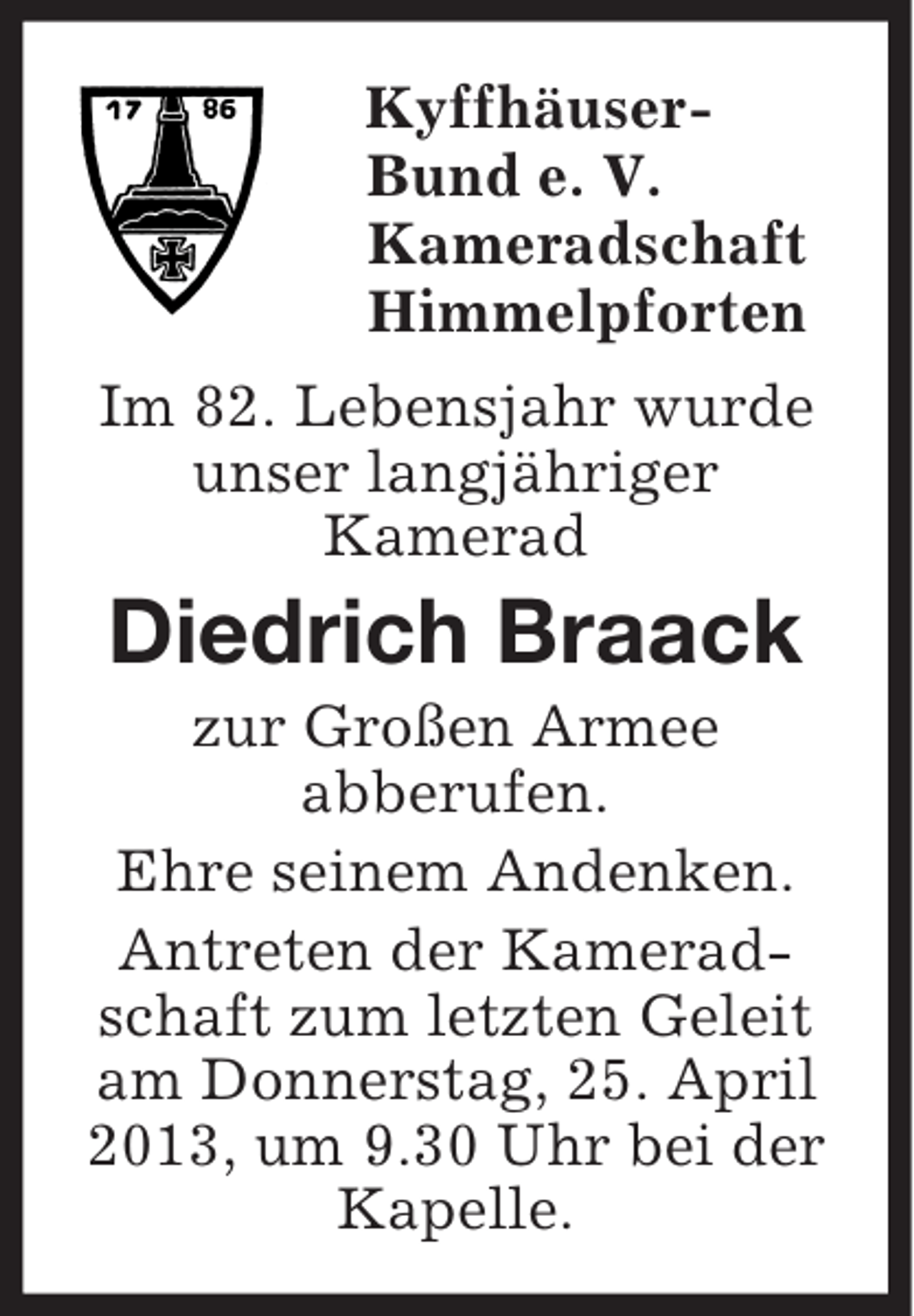 <p>Kyffhäuser-<br />Bund e. V.<br />Kameradschaft<br />Himmelpforten<br />Im 82. Lebensjahr wurde<br />unser langjähriger<br />Kamerad<br />Diedrich Braack<br />zur Großen Armee<br />abberufen.<br />Ehre seinem Andenken.<br />Antreten der Kameradschaft zum letzten Geleit am Donnerstag, 25. April 2013, um 9.30 Uhr bei der Kapelle.</p>