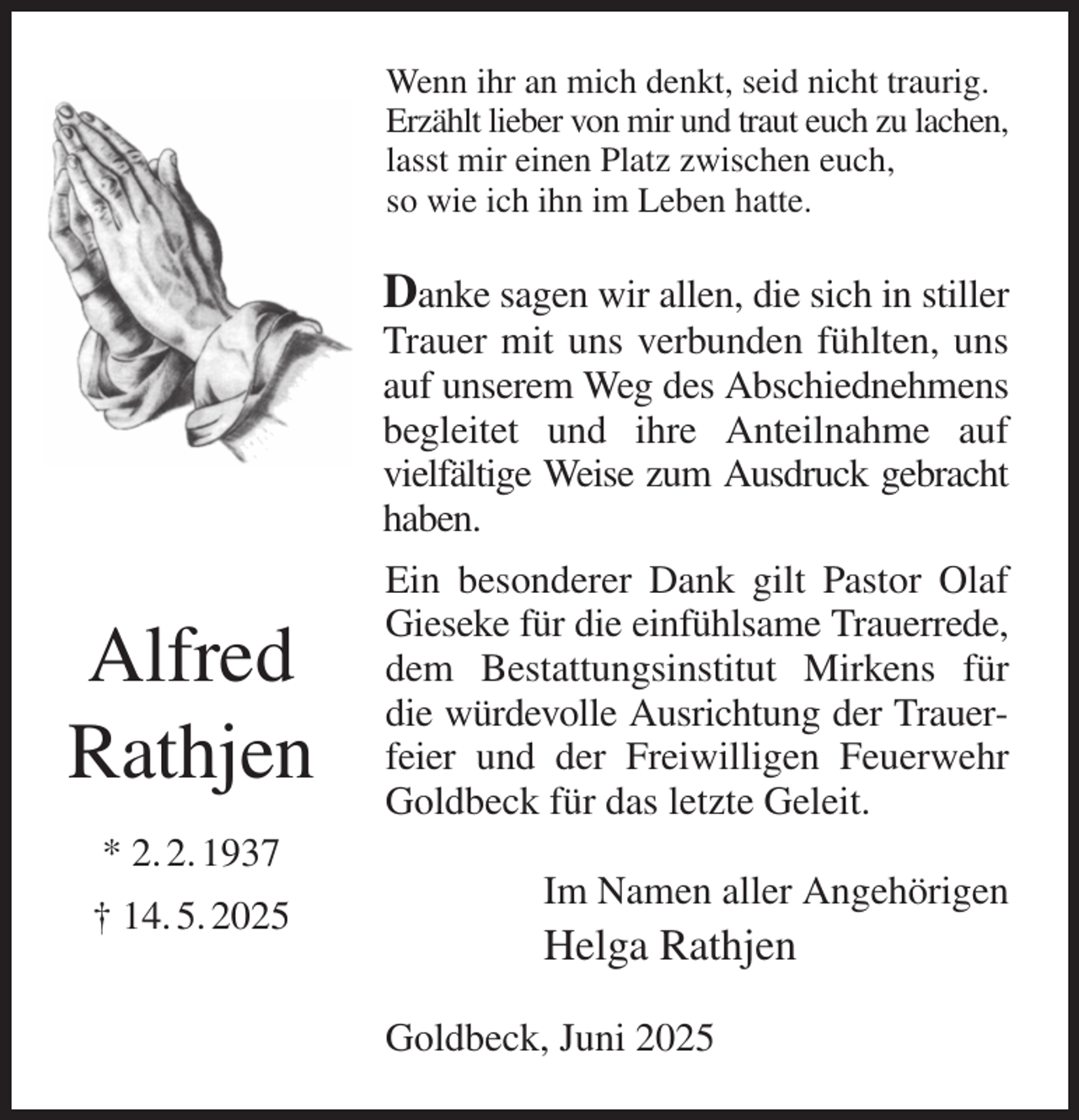 <p>Wenn ihr an mich denkt, seid nicht traurig.<br />Erzählt lieber von mir und traut euch zu lachen,<br />lasst mir einen Platz zwischen euch,<br />so wie ich ihn im Leben hatte.<br />Danke sagen wir allen, die sich in stiller Trauer mit uns verbunden fühlten, uns auf unserem Weg des Abschiednehmens begleitet und ihre Anteilnahme auf vielfältige Weise zum Ausdruck gebracht haben.<br />Ein besonderer Dank gilt Pastor Olaf Gieseke für die einfühlsame Trauerrede, dem Bestattungsinstitut Mirkens für die würdevolle Ausrichtung der Trauerfeier und der Freiwilligen Feuerwehr<br />Goldbeck für das letzte Geleit.<br />Im Namen aller Angehörigen<br />Helga Rathjen<br />Goldbeck, Juni 2025<br />Alfred<br />Rathjen<br />* 2. 2. 1937<br />† 14. 5. 2025</p>