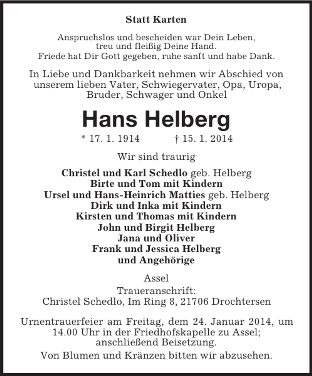 <p>Statt Karten<br />Anspruchslos und bescheiden war Dein Leben,<br />treu und fleißig Deine Hand.<br />Friede hat Dir Gott gegeben, ruhe sanft und habe Dank.<br />In Liebe und Dankbarkeit nehmen wir Abschied von<br />unserem lieben Vater, Schwiegervater, Opa, Uropa,<br />Bruder, Schwager und Onkel<br />Hans Helberg<br />* 17. 1. 1914 † 15. 1. 2014<br />Wir sind traurig<br />Christel und Karl Schedlo geb. Helberg<br />Birte und Tom mit Kindern<br />Ursel und Hans-Heinrich Matties geb. Helberg<br />Dirk und Inka mit Kindern<br />Kirsten und Thomas mit Kindern<br />John und Birgit Helberg<br />Jana und Oliver<br />Frank und Jessica Helberg<br />und Angehörige<br />Assel<br />Traueranschrift:<br />Christel Schedlo, Im Ring 8, 21706 Drochtersen</p><p>Urnentrauerfeier am Freitag, dem 24. Januar 2014, um 14.00 Uhr in der Friedhofskapelle zu Assel;<br />anschließend Beisetzung.<br />Von Blumen und Kränzen bitten wir abzusehen.</p>