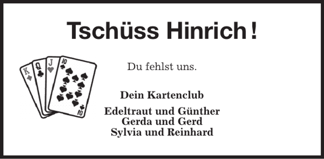 <p>Tschüss Hinrich !<br />Du fehlst uns.<br />Dein Kartenclub<br />Edeltraut und Günther<br />Gerda und Gerd<br />Sylvia und Reinhard</p>
