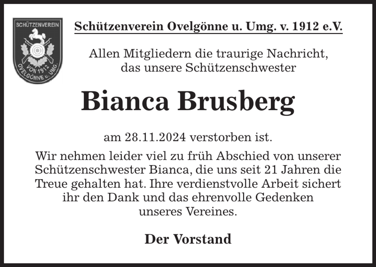 <p>Schützenverein Ovelgönne u. Umg. v. 1912 e.V.<br />Allen Mitgliedern die traurige Nachricht,<br />das unsere Schützenschwester<br />Bianca Brusberg<br />am 28.11.2024 verstorben ist.<br />Wir nehmen leider viel zu früh Abschied von unserer Schützenschwester Bianca, die uns seit 21 Jahren die Treue gehalten hat. Ihre verdienstvolle Arbeit sichert<br />ihr den Dank und das ehrenvolle Gedenken<br />unseres Vereines.<br />Der Vorstand</p>
