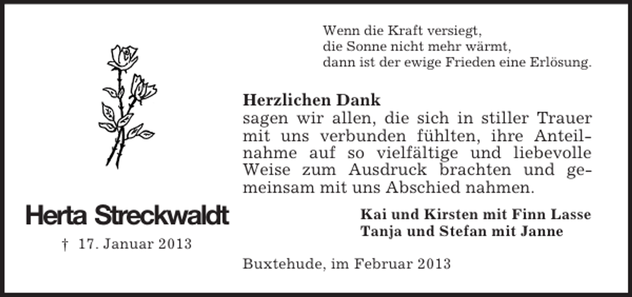 <p>Wenn die Kraft versiegt,<br />die Sonne nicht mehr wärmt,<br />dann ist der ewige Frieden eine Erlösung.</p><p>Herzlichen Dank<br />sagen wir allen, die sich in stiller Trauer<br />mit uns verbunden fühlten, ihre Anteilnahme auf so vielfältige und liebevolle<br />Weise zum Ausdruck brachten und gemeinsam mit uns Abschied nahmen.</p><p>Herta Streckwaldt<br />† 17. Januar 2013</p><p>Kai und Kirsten mit Finn Lasse<br />Tanja und Stefan mit Janne<br />Buxtehude, im Februar 2013</p>