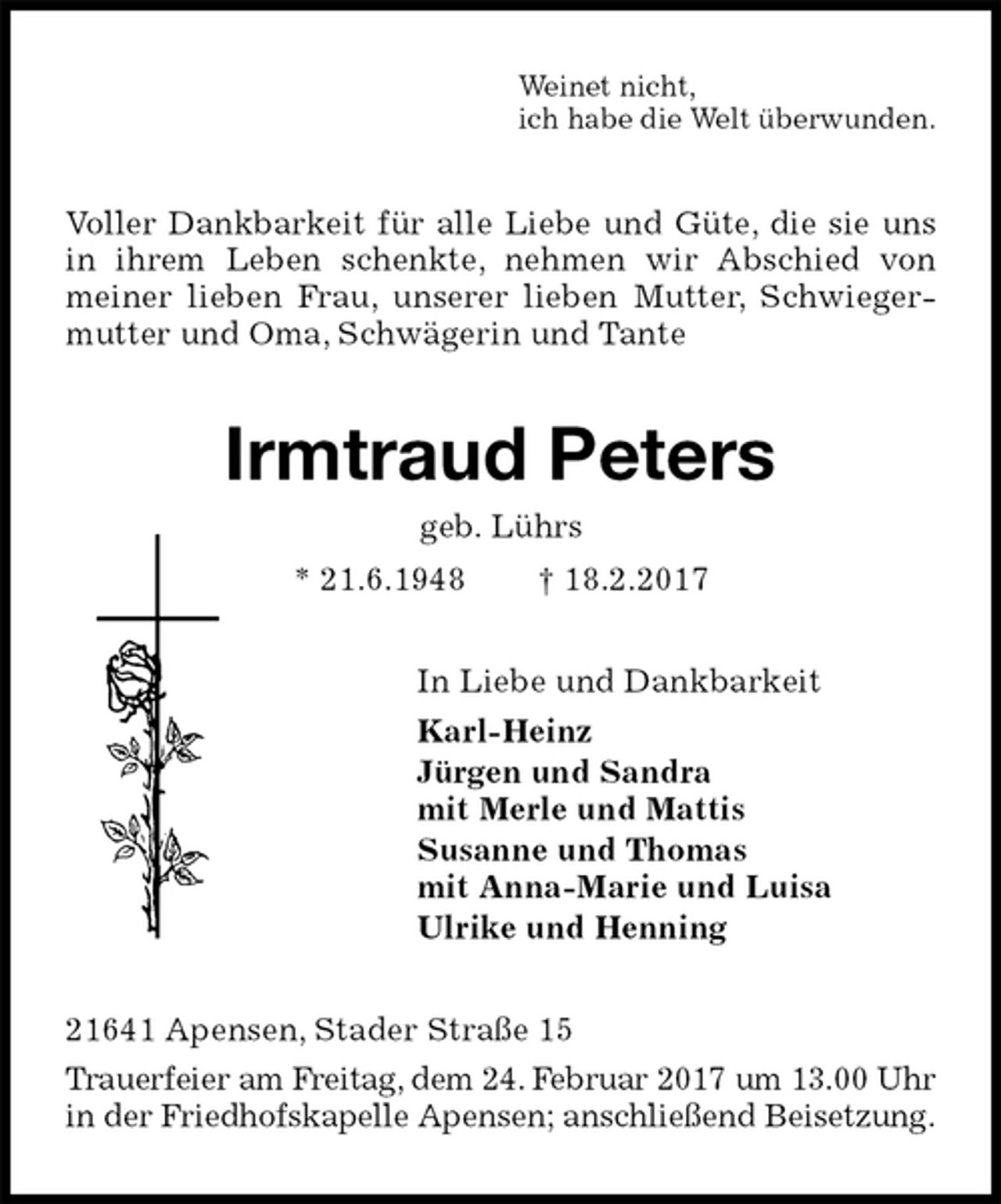 <p>Weinet nicht,<br />ich habe die Welt überwunden.<br />Voller Dankbarkeit für alle Liebe und Güte, die sie uns in ihrem Leben schenkte, nehmen wir Abschied von meiner lieben Frau, unserer lieben Mutter, Schwiegermutter und Oma, Schwägerin und Tante<br />Irmtraud Peters<br />geb. Lührs<br />* 21.6.1948 † 18.2.2017<br />In Liebe und Dankbarkeit<br />Karl-Heinz<br />Jürgen und Sandra<br />mit Merle und Mattis<br />Susanne und Thomas<br />mit Anna-Marie und Luisa<br />Ulrike und Henning<br />21641 Apensen, Stader Straße 15<br />Trauerfeier am Freitag, dem 24. Februar 2017 um 13.00 Uhr in der Friedhofskapelle Apensen; anschließend Beisetzung.</p>