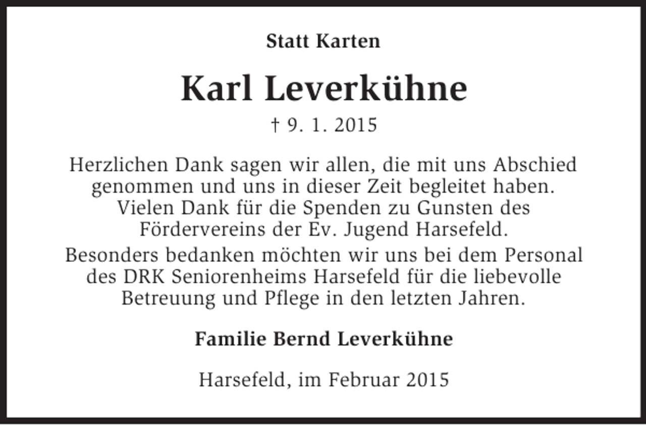 <p>Statt Karten<br />Karl Leverkühne<br />† 9. 1. 2015<br />Herzlichen Dank sagen wir allen, die mit uns Abschied<br />genommen und uns in dieser Zeit begleitet haben.<br />Vielen Dank für die Spenden zu Gunsten des<br />Fördervereins der Ev. Jugend Harsefeld.<br />Besonders bedanken möchten wir uns bei dem Personal<br />des DRK Seniorenheims Harsefeld für die liebevolle<br />Betreuung und Pflege in den letzten Jahren.<br />Familie Bernd Leverkühne<br />Harsefeld, im Februar 2015</p>