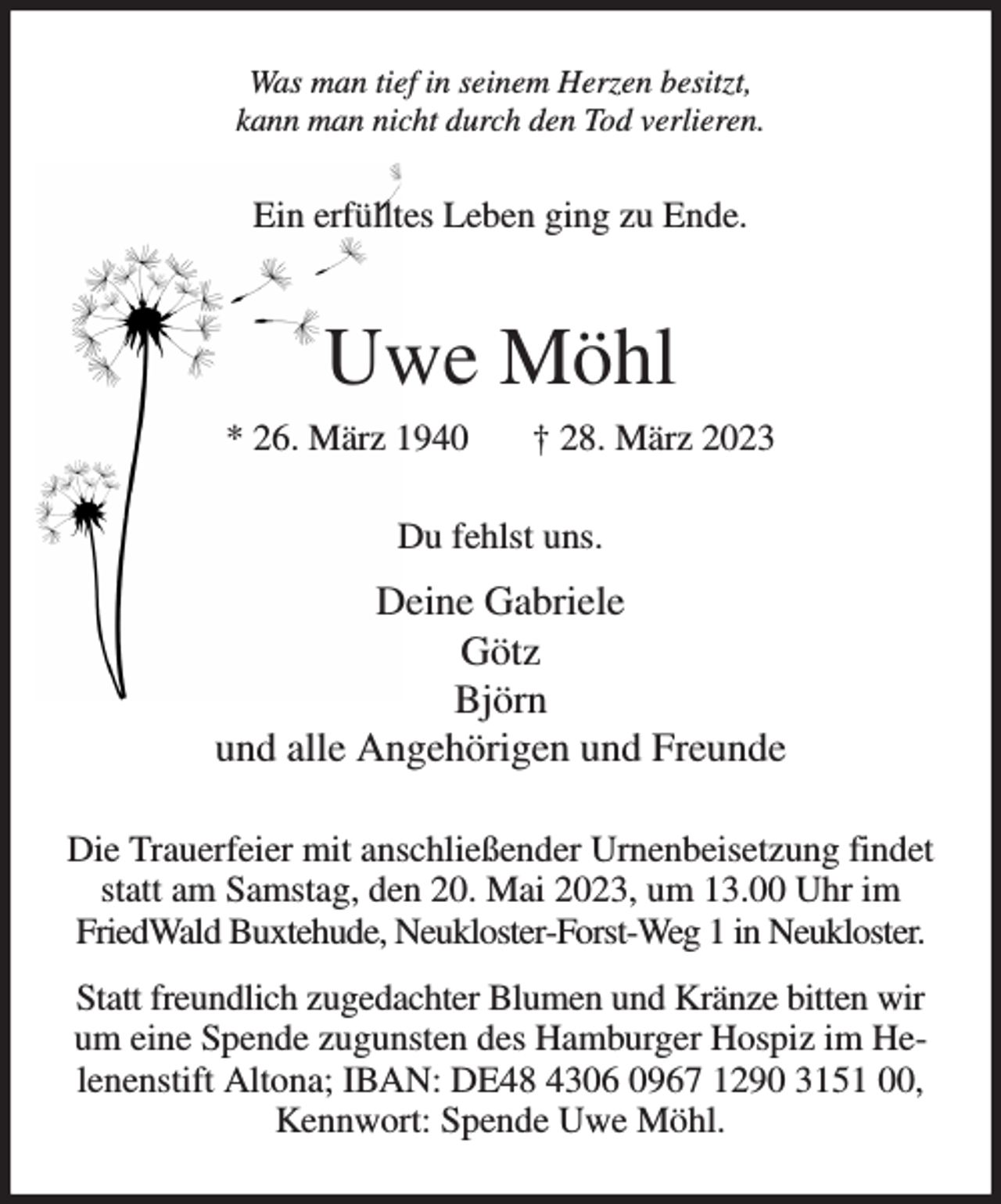 <p>Was man tief in seinem Herzen besitzt,<br />kann man nicht durch den Tod verlieren.<br />Ein erfülltes Leben ging zu Ende.<br />Uwe Möhl<br />* 26. März 1940 † 28. März 2023<br />Du fehlst uns.<br />Deine Gabriele<br />Götz<br />Björn<br />und alle Angehörigen und Freunde<br />Die Trauerfeier mit anschließender Urnenbeisetzung findet statt am Samstag, den 20. Mai 2023, um 13.00 Uhr im FriedWald Buxtehude, Neukloster-Forst-Weg 1 in Neukloster.<br />Statt freundlich zugedachter Blumen und Kränze bitten wir um eine Spende zugunsten des Hamburger Hospiz im Helenenstift Altona; IBAN: DE48 4306 0967 1290 3151 00, Kennwort: Spende Uwe Möhl.</p>
