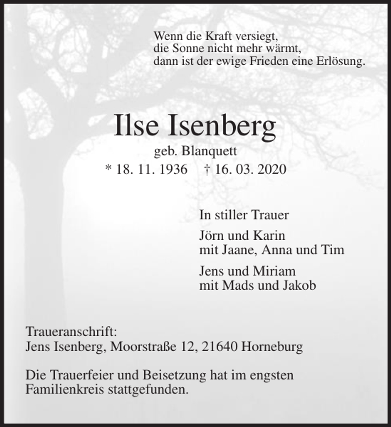<p>Wenn die Kraft versiegt,<br />die Sonne nicht mehr wärmt,<br />dann ist der ewige Frieden eine Erlösung.<br />Ilse Isenberg<br />geb. Blanquett<br />* 18. 11. 1936 † 16. 03. 2020<br />In stiller Trauer<br />Jörn und Karin<br />mit Jaane, Anna und Tim<br />Jens und Miriam<br />mit Mads und Jakob<br />Traueranschrift:<br />Jens Isenberg, Moorstraße 12, 21640 Horneburg</p>
<p>Die Trauerfeier und Beisetzung hat im engsten<br />Familienkreis stattgefunden.</p>