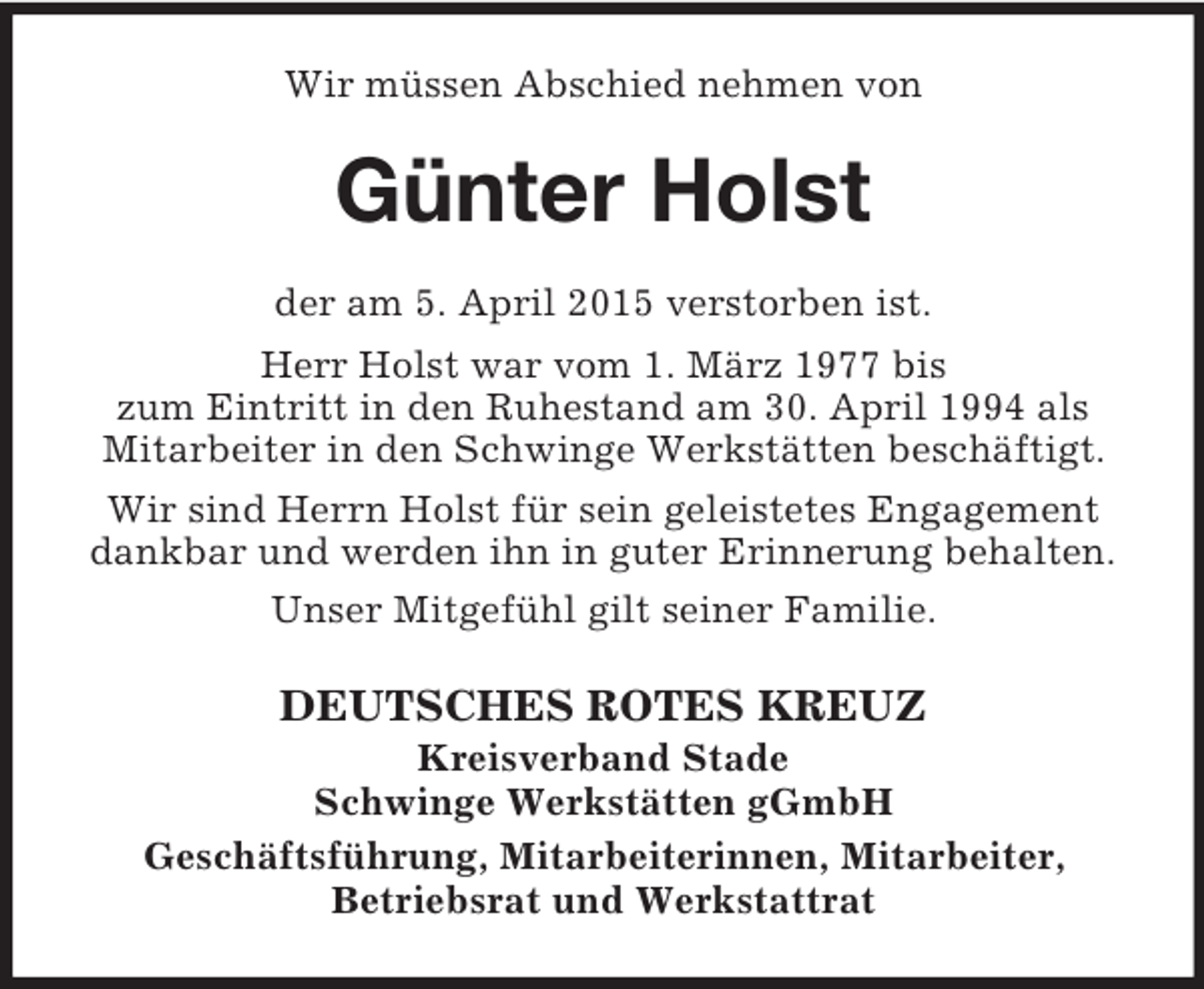 <p>Wir müssen Abschied nehmen von<br />Günter Holst<br />der am 5. April 2015 verstorben ist.<br />Herr Holst war vom 1. März 1977 bis<br />zum Eintritt in den Ruhestand am 30. April 1994 als Mitarbeiter in den Schwinge Werkstätten beschäftigt.<br />Wir sind Herrn Holst für sein geleistetes Engagement<br />dankbar und werden ihn in guter Erinnerung behalten.<br />Unser Mitgefühl gilt seiner Familie.<br />DEUTSCHES ROTES KREUZ<br />Kreisverband Stade<br />Schwinge Werkstätten gGmbH<br />Geschäftsführung, Mitarbeiterinnen, Mitarbeiter,<br />Betriebsrat und Werkstattrat</p>