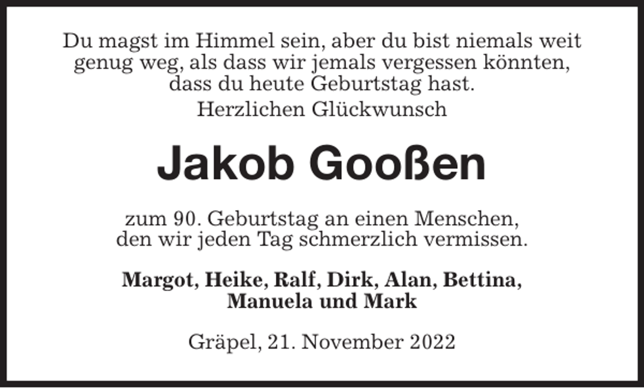 <p>Du magst im Himmel sein, aber du bist niemals weit<br />genug weg, als dass wir jemals vergessen könnten,<br />dass du heute Geburtstag hast.<br />Herzlichen Glückwunsch<br />Jakob Gooßen<br />zum 90. Geburtstag an einen Menschen,<br />den wir jeden Tag schmerzlich vermissen.<br />Margot, Heike, Ralf, Dirk, Alan, Bettina,<br />Manuela und Mark<br />Gräpel, 21. November 2022</p>