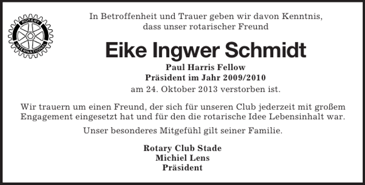 <p>In Betroffenheit und Trauer geben wir davon Kenntnis,<br />dass unser rotarischer Freund</p><p>Eike Ingwer Schmidt<br />Paul Harris Fellow<br />Präsident im Jahr 2009/2010<br />am 24. Oktober 2013 verstorben ist.<br />Wir trauern um einen Freund, der sich für unseren Club jederzeit mit großem<br />Engagement eingesetzt hat und für den die rotarische Idee Lebensinhalt war.<br />Unser besonderes Mitgefühl gilt seiner Familie.<br />Rotary Club Stade<br />Michiel Lens<br />Präsident</p>