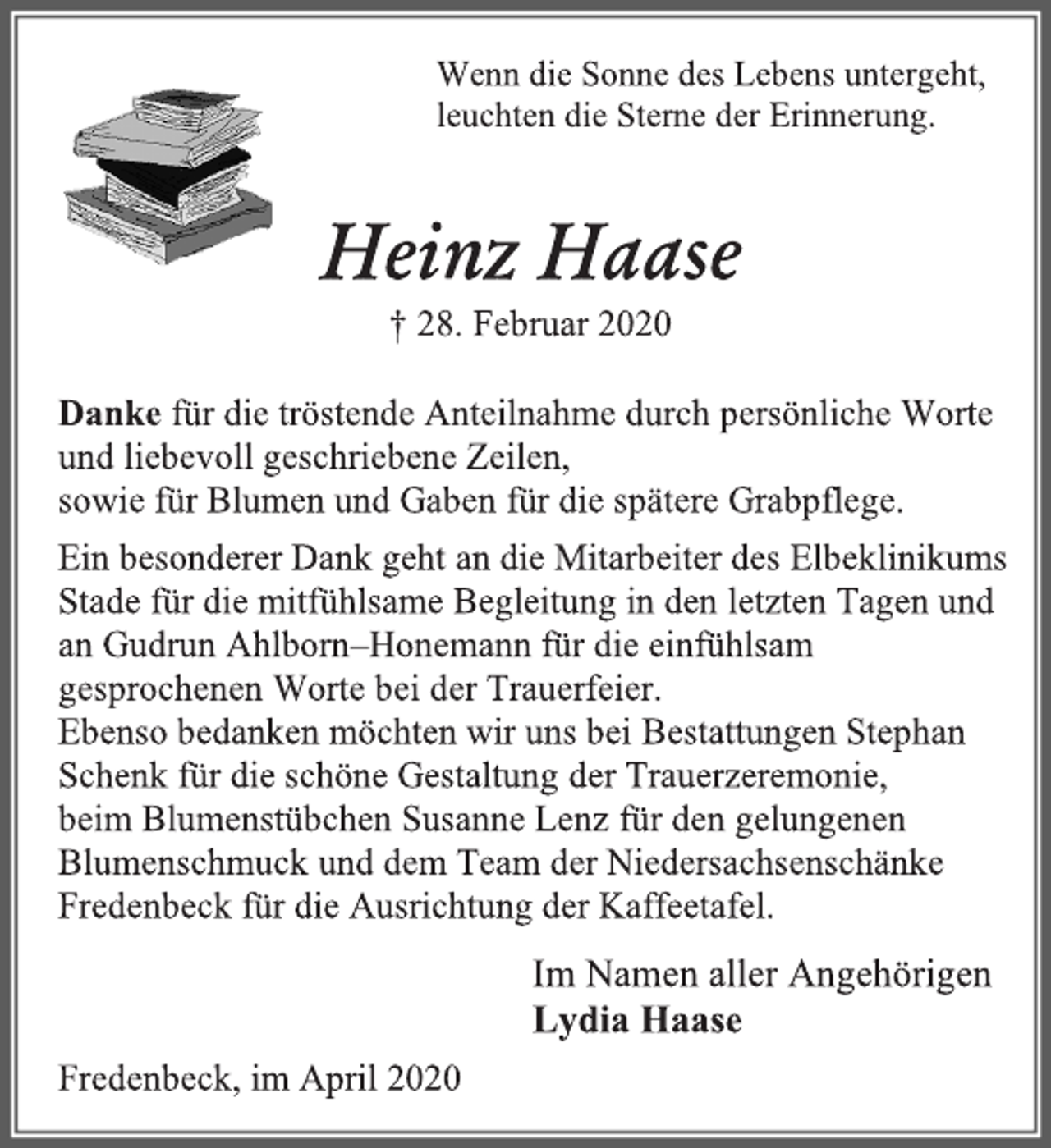 <p>Wenn die Sonne des Lebens untergeht,<br />leuchten die Sterne der Erinnerung.<br />Heinz Haase<br />+ 28. Februar 2020<br />Danke für die tröstende Anteilnahme durch persönliche Worte<br />und liebevoll geschriebene Zeilen, sowie für Blumen und Gaben für die spätere Grabpflege. Ein besonderer Dank geht an die Mitarbeiter des Elbeklinikums Stade für die mitfühlsame Begleitung in den letzten Tagen und an Gudrun Ahlborn–Honemann für die einfühlsam gesprochenen Worte bei der Trauerfeier.<br />Ebenso bedanken möchten wir uns bei Bestattungen Stephan<br />Schenk für die schöne Gestaltung der Trauerzeremonie,<br />beim Blumenstübchen Susanne Lenz für den gelungenen<br />Blumenschmuck und dem Team der Niedersachsenschänke<br />Fredenbeck für die Ausrichtung der Kaffeetafel.<br />Im Namen aller Angehörigen<br />Lydia Haase<br />Fredenbeck, im April 2020</p>
