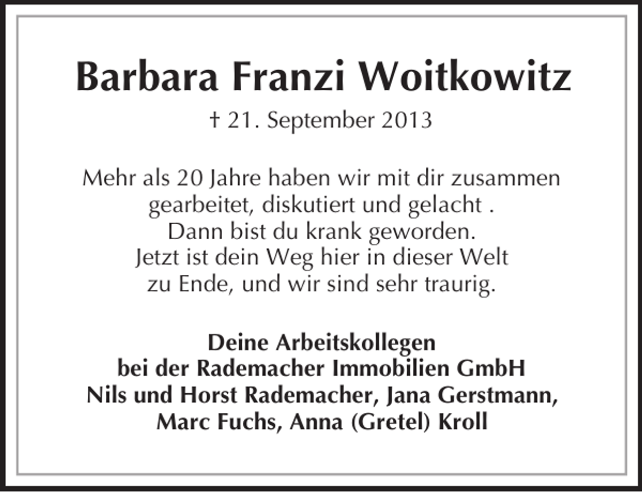 <p>Barbara Franzi Woitkowitz<br />† 21. September 2013<br />Mehr als 20 Jahre haben wir mit dir zusammen<br />gearbeitet, diskutiert und gelacht .<br />Dann bist du krank geworden.<br />Jetzt ist dein Weg hier in dieser Welt<br />zu Ende, und wir sind sehr traurig.<br />Deine Arbeitskollegen<br />bei der Rademacher Immobilien GmbH<br />Nils und Horst Rademacher, Jana Gerstmann,<br />Marc Fuchs, Anna (Gretel) Kroll</p>