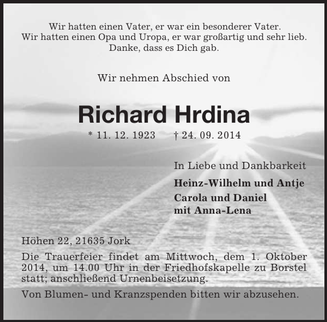 <p>Wir hatten einen Vater, er war ein besonderer Vater.<br />Wir hatten einen Opa und Uropa, er war großartig und sehr lieb.<br />Danke, dass es Dich gab.<br />Wir nehmen Abschied von<br />Richard Hrdina<br />* 11. 12. 1923 † 24. 09. 2014<br />In Liebe und Dankbarkeit<br />Heinz-Wilhelm und Antje<br />Carola und Daniel<br />mit Anna-Lena<br />Höhen 22, 21635 Jork<br />Die Trauerfeier findet am Mittwoch, dem 1. Oktober 2014, um 14.00 Uhr in der Friedhofskapelle zu Borstel statt; anschließend Urnenbeisetzung.<br />Von Blumen- und Kranzspenden bitten wir abzusehen.</p>