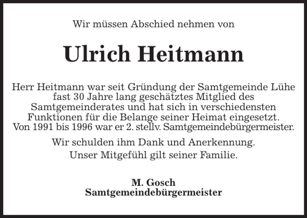 <p>Wir müssen Abschied nehmen von<br />Ulrich Heitmann<br />Herr Heitmann war seit Gründung der Samtgemeinde Lühe fast 30 Jahre lang geschätztes Mitglied des<br />Samtgemeinderates und hat sich in verschiedensten<br />Funktionen für die Belange seiner Heimat eingesetzt.<br />Von 1991 bis 1996 war er 2. stellv. Samtgemeindebürgermeister.<br />Wir schulden ihm Dank und Anerkennung.<br />Unser Mitgefühl gilt seiner Familie.<br />M. Gosch<br />Samtgemeindebürgermeister</p>