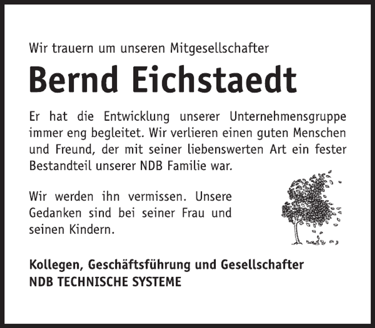 <p>Wir trauern um unseren Mitgesellschafter<br />Bernd Eichstaedt<br />Er hat die Entwicklung unserer Unternehmensgruppe<br />immer eng begleitet. Wir verlieren einen guten Menschen<br />und Freund, der mit seiner liebenswerten Art ein fester<br />Bestandteil unserer NDB Familie war.<br />Kollegen, Geschäftsführung und Gesellschafter<br />NDB TECHNISCHE SYSTEME<br />Wir werden ihn vermissen. Unsere<br />Gedanken sind bei seiner Frau und<br />seinen Kindern.</p>