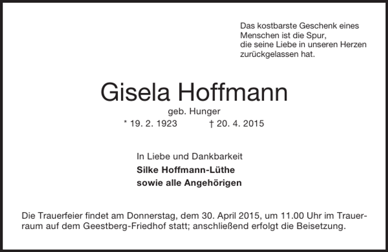 <p>Das kostbarste Geschenk eines<br />Menschen ist die Spur,<br />die seine Liebe in unseren Herzen<br />zurückgelassen hat.<br />Gisela Hoffmann<br />geb. Hunger<br />* 19. 2. 1923 † 20. 4. 2015<br />In Liebe und Dankbarkeit<br />Silke Hoffmann-Lüthe<br />sowie alle Angehörigen<br />Die Trauerfeier findet am Donnerstag, dem 30. April 2015, um 11.00 Uhr im Trauer-<br />raum auf dem Geestberg-Friedhof statt; anschließend erfolgt die Beisetzung.</p>
