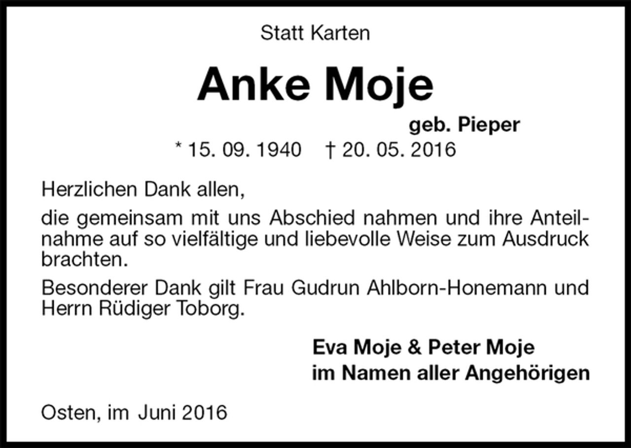 <p>Statt Karten<br />Anke Moje<br />geb. Pieper<br />* 15. 09. 1940 † 20. 05. 2016<br />Herzlichen Dank allen,<br />die gemeinsam mit uns Abschied nahmen und ihre Anteilnahme auf so vielfältige und liebevolle Weise zum Ausdruck brachten.<br />Besonderer Dank gilt Frau Gudrun Ahlborn-Honemann und Herrn Rüdiger Toborg.<br />Eva Moje &amp; Peter Moje<br />im Namen aller Angehörigen<br />Osten, im Juni 2016</p>