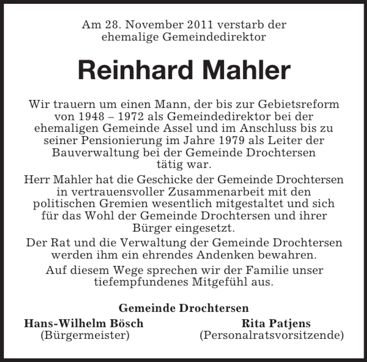<p>Am 28. November 2011 verstarb der<br />ehemalige Gemeindedirektor<br />Reinhard Mahler<br />Wir trauern um einen Mann, der bis zur Gebietsreform von 1948 – 1972 als Gemeindedirektor bei der<br />ehemaligen Gemeinde Assel und im Anschluss bis zu seiner Pensionierung im Jahre 1979 als Leiter der<br />Bauverwaltung bei der Gemeinde Drochtersen<br />tätig war.<br />Herr Mahler hat die Geschicke der Gemeinde Drochtersen in vertrauensvoller Zusammenarbeit mit den<br />politischen Gremien wesentlich mitgestaltet und sich für das Wohl der Gemeinde Drochtersen und ihrer<br />Bürger eingesetzt.<br />Der Rat und die Verwaltung der Gemeinde Drochtersen werden ihm ein ehrendes Andenken bewahren.<br />Auf diesem Wege sprechen wir der Familie unser<br />tiefempfundenes Mitgefühl aus.<br />Gemeinde Drochtersen<br />Hans-Wilhelm Bösch Rita Patjens<br />(Bürgermeister) (Personalratsvorsitzende)</p>
