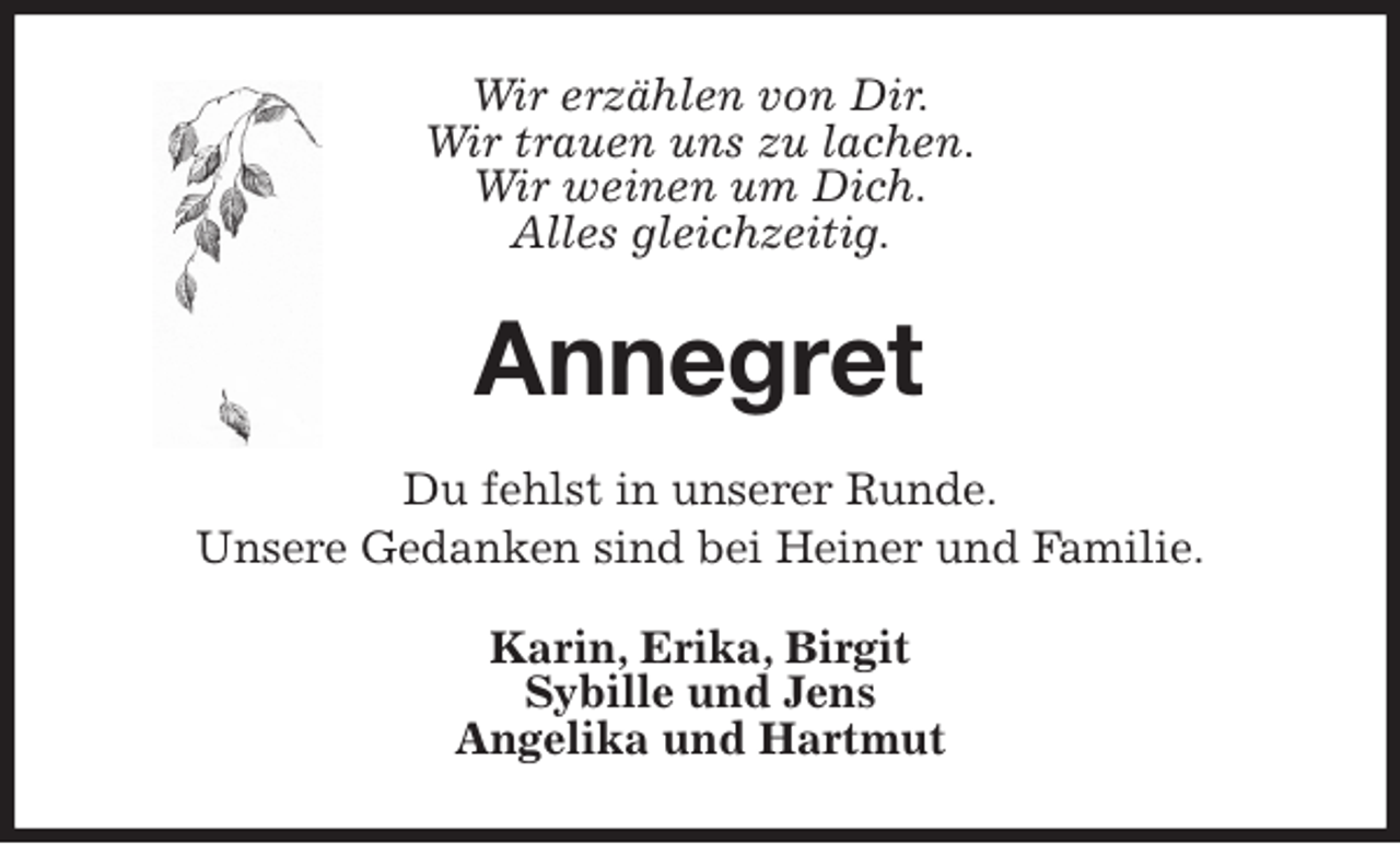 <p>Wir erzählen von Dir.<br />Wir trauen uns zu lachen.<br />Wir weinen um Dich.<br />Alles gleichzeitig.<br />Annegret<br />Du fehlst in unserer Runde.<br />Unsere Gedanken sind bei Heiner und Familie.<br />Karin, Erika, Birgit<br />Sybille und Jens<br />Angelika und Hartmut</p>
