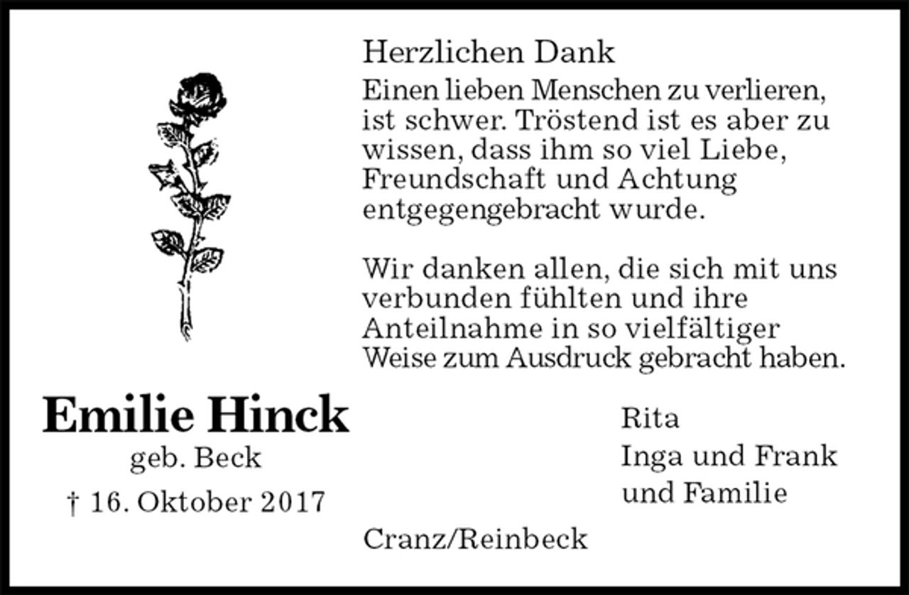 <p>Herzlichen Dank<br />Einen lieben Menschen zu verlieren, ist schwer. Tröstend ist es aber zu wissen, dass ihm so viel Liebe, Freundschaft und Achtung<br />entgegengebracht wurde.</p><p>Wir danken allen, die sich mit uns verbunden fühlten und ihre<br />Anteilnahme in so vielfältiger<br />Weise zum Ausdruck gebracht haben.<br />Rita<br />Inga und Frank<br />und Familie<br />Cranz/Reinbeck<br />Emilie Hinck<br />geb. Beck<br />† 16. Oktober 2017</p>