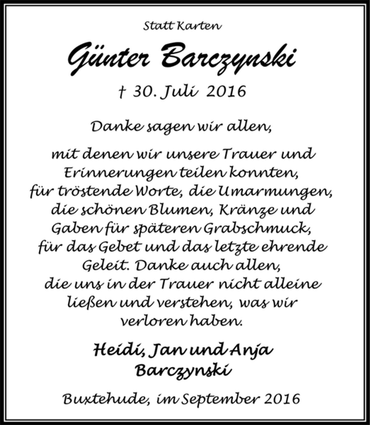 <p>Statt Karten<br />Günter Barczynski<br />† 30. Juli 2016<br />Danke sagen wir allen,<br />mit denen wir unsere Trauer und<br />Erinnerungen teilen konnten,<br />für tröstende Worte, die Umarmungen,<br />die schönen Blumen, Kränze und<br />Gaben für späteren Grabschmuck,<br />für das Gebet und das letzte ehrende<br />Geleit. Danke auch allen,<br />die uns in der Trauer nicht alleine<br />ließen und verstehen, was wir<br />verloren haben.<br />Heidi, Jan und Anja<br />Barczynski<br />Buxtehude, im September 2016</p>