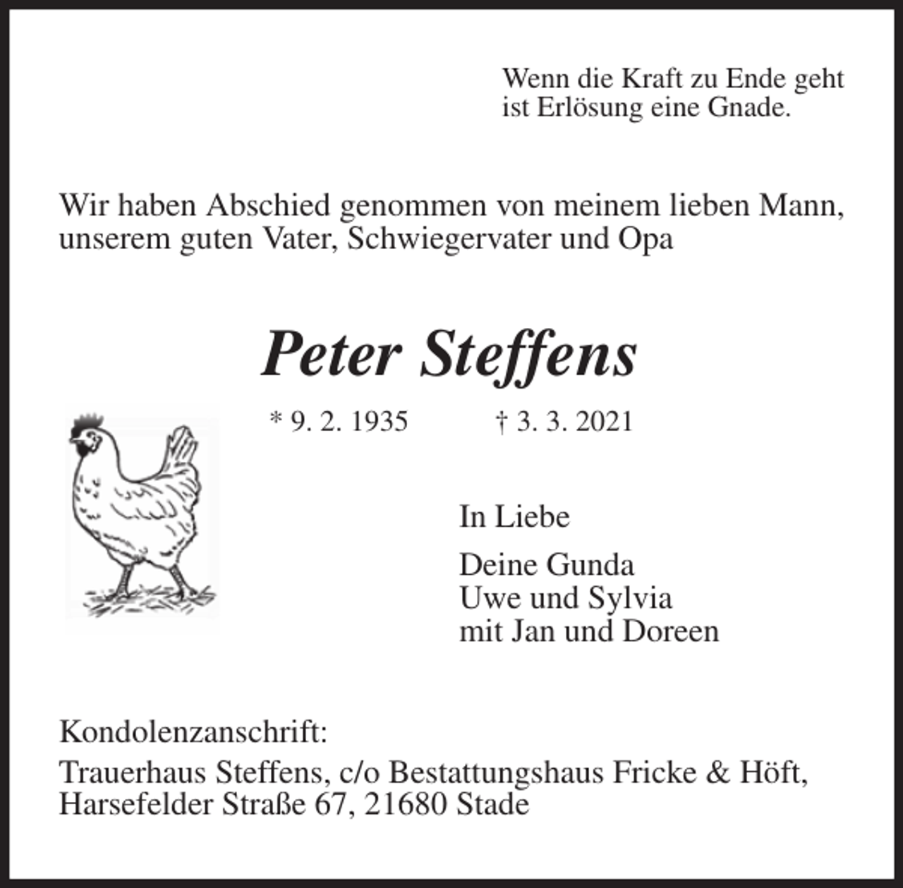 <p>Wenn die Kraft zu Ende geht<br />ist Erlösung eine Gnade.<br />Wir haben Abschied genommen von meinem lieben Mann, unserem guten Vater, Schwiegervater und Opa<br />Peter Steffens<br />* 9. 2. 1935 † 3. 3. 2021<br />In Liebe<br />Deine Gunda<br />Uwe und Sylvia<br />mit Jan und Doreen<br />Kondolenzanschrift:<br />Trauerhaus Steffens, c/o Bestattungshaus Fricke &amp; Höft,<br />Harsefelder Straße 67, 21680 Stade</p>