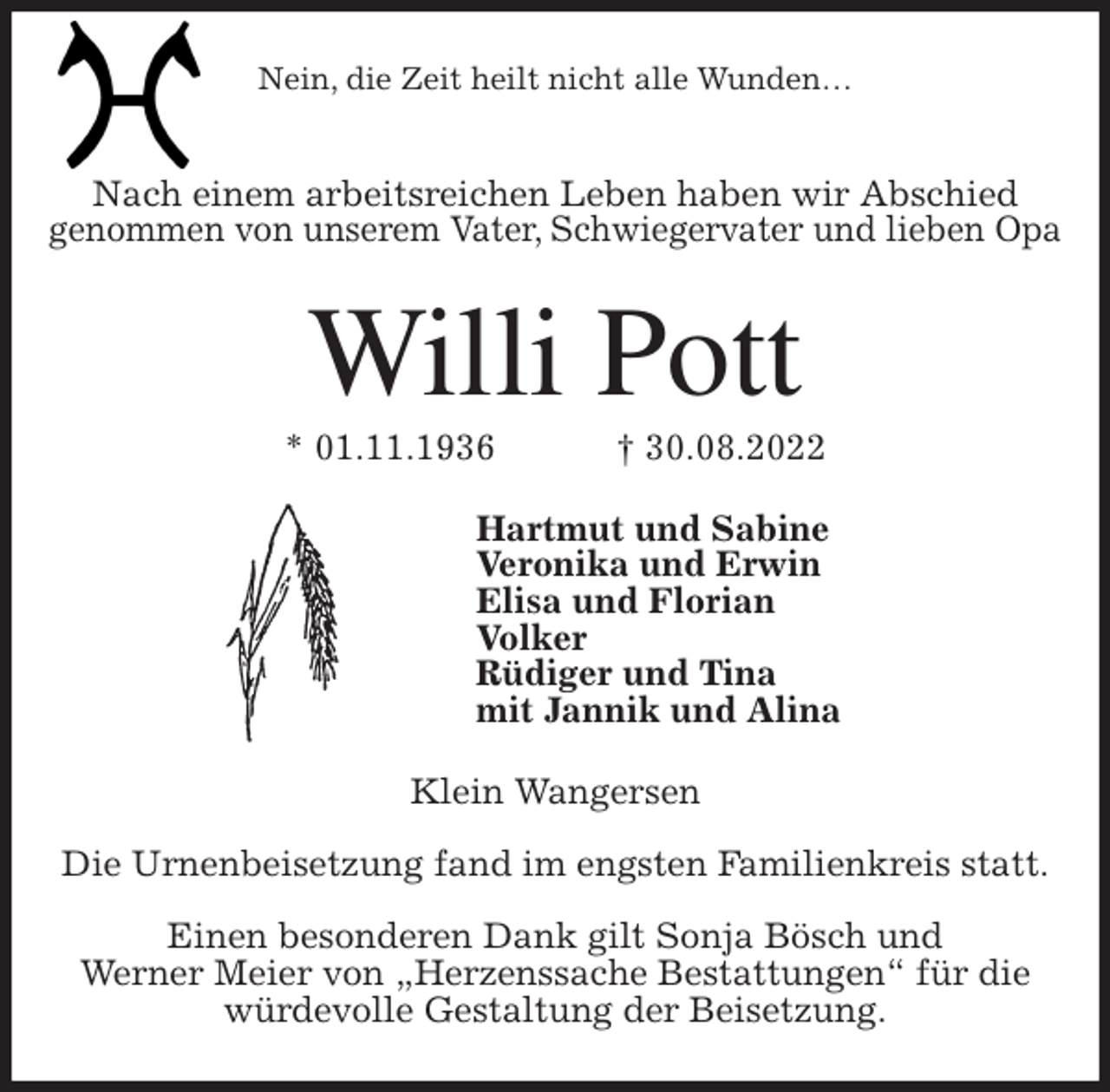 <p>Nein, die Zeit heilt nicht alle Wunden…</p><p>Nach einem arbeitsreichen Leben haben wir Abschied<br />genommen von unserem Vater, Schwiegervater und lieben Opa<br />Willi Pott<br />* 01.11.1936 † 30.08.2022<br />Hartmut und Sabine<br />Veronika und Erwin<br />Elisa und Florian<br />Volker<br />Rüdiger und Tina<br />mit Jannik und Alina<br />Klein Wangersen</p><p>Die Urnenbeisetzung fand im engsten Familienkreis statt.</p><p>Einen besonderen Dank gilt Sonja Bösch und<br />Werner Meier von „Herzenssache Bestattungen“ für die<br />würdevolle Gestaltung der Beisetzung.</p>