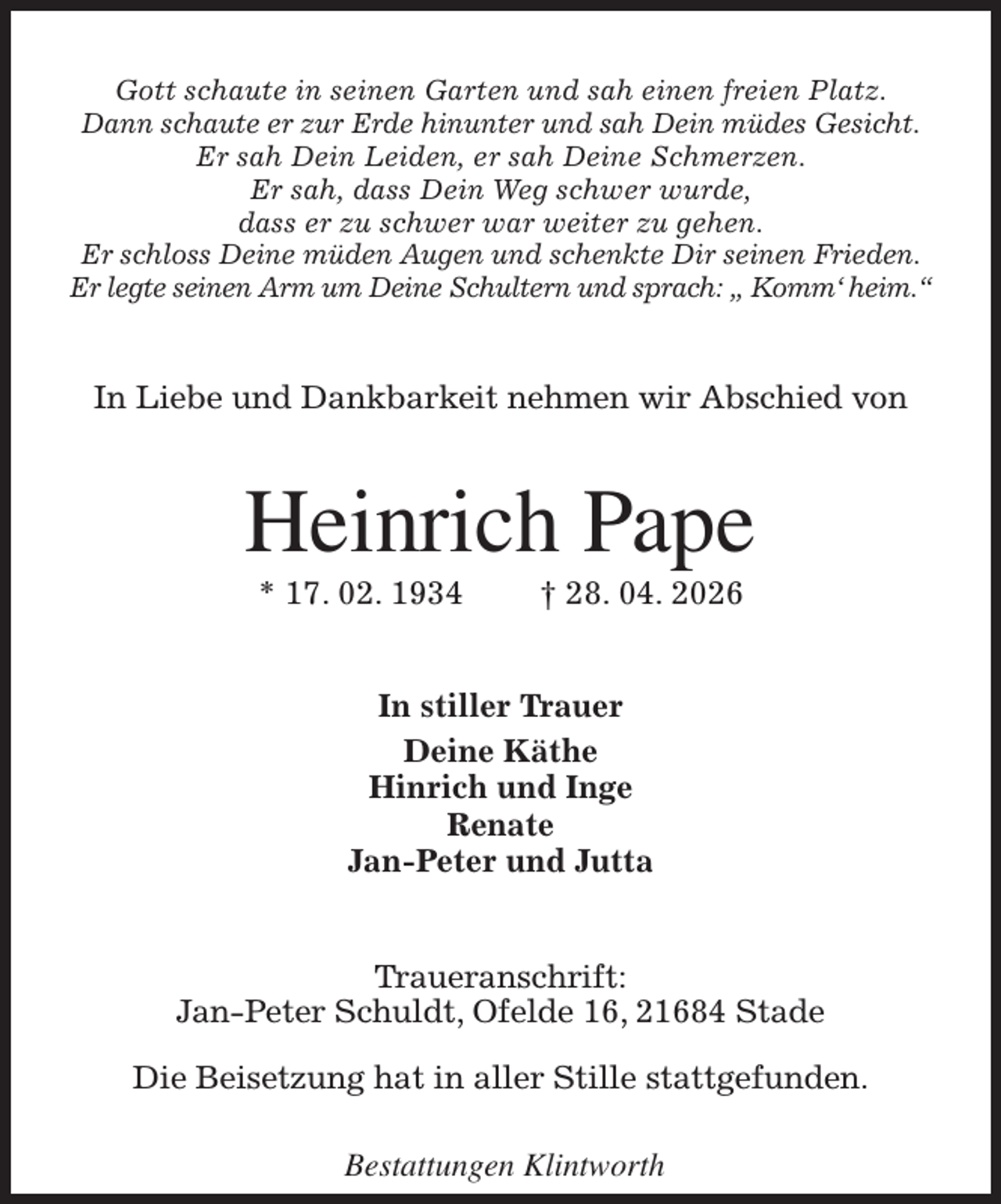 <p>Gott schaute in seinen Garten und sah einen freien Platz.<br />Dann schaute er zur Erde hinunter und sah Dein müdes Gesicht.<br />Er sah Dein Leiden, er sah Deine Schmerzen.<br />Er sah, dass Dein Weg schwer wurde,<br />dass er zu schwer war weiter zu gehen.<br />Er schloss Deine müden Augen und schenkte Dir seinen Frieden.<br />Er legte seinen Arm um Deine Schultern und sprach: „ Komm' heim.“<br />In Liebe und Dankbarkeit nehmen wir Abschied von<br />Heinrich Pape<br />* 17. 02. 1934 † 28. 04. 2026<br />In stiller Trauer<br />Deine Käthe<br />Hinrich und Inge<br />Renate<br />Jan-Peter und Jutta<br />Traueranschrift:<br />Jan-Peter Schuldt, Ofelde 16, 21684 Stade</p><p>Die Beisetzung hat in aller Stille stattgefunden.</p><p>Bestattungen Klintworth</p>