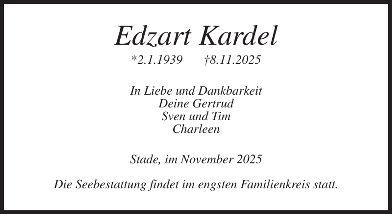 <p>Edzart Kardel<br />*2.1.1939 †8.11.2025<br />In Liebe und Dankbarkeit<br />Deine Gertrud<br />Sven und Tim<br />Charleen<br />Stade, im November 2025</p><p>Die Seebestattung findet im engsten Familienkreis statt.</p>