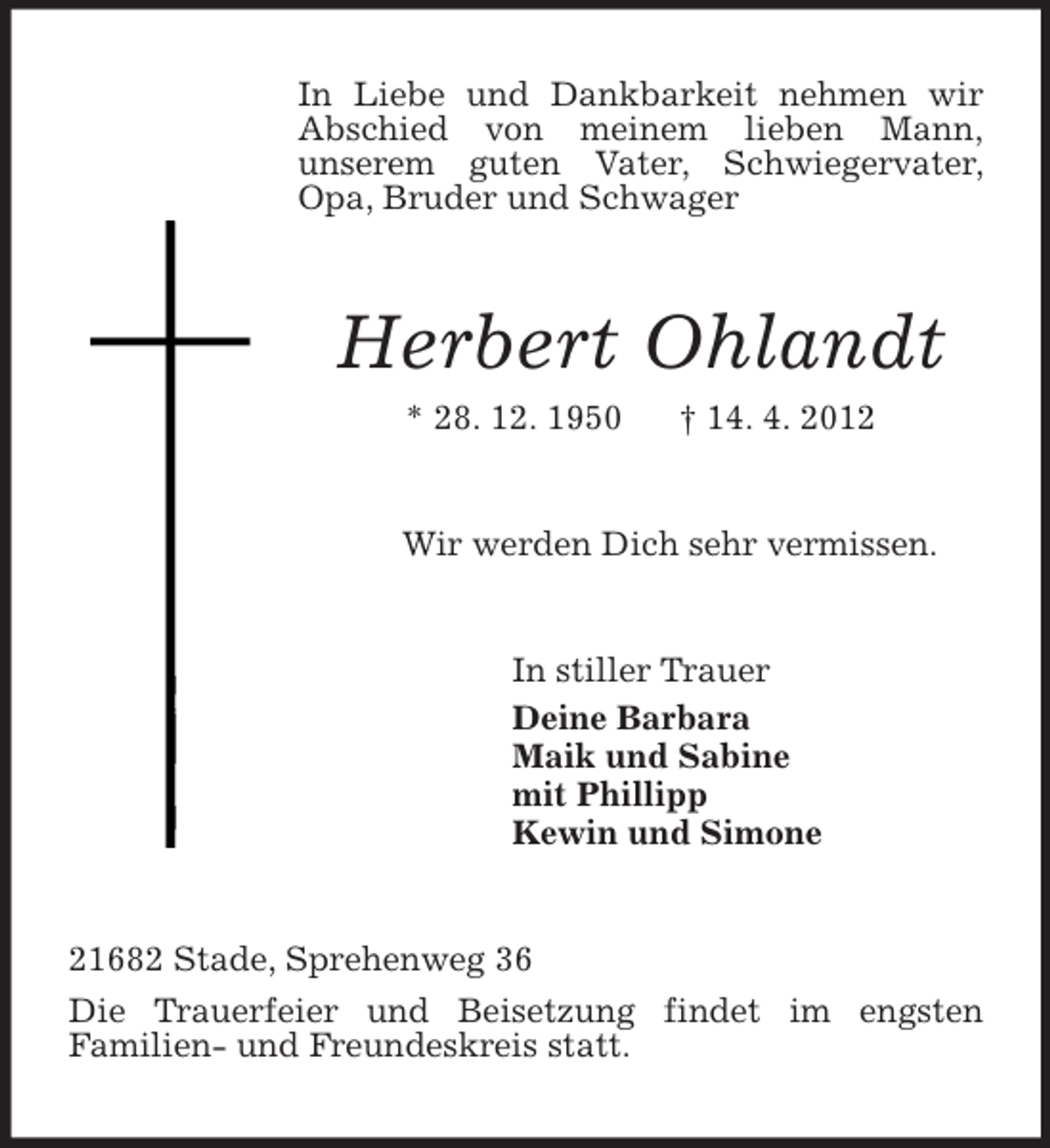 <p>In Liebe und Dankbarkeit nehmen wir Abschied von meinem lieben Mann,<br />unserem guten Vater, Schwiegervater, Opa, Bruder und Schwager<br />Herbert Ohlandt<br />* 28. 12. 1950 † 14. 4. 2012<br />Wir werden Dich sehr vermissen.<br />In stiller Trauer<br />Deine Barbara<br />Maik und Sabine<br />mit Phillipp<br />Kewin und Simone<br />21682 Stade, Sprehenweg 36<br />Die Trauerfeier und Beisetzung findet im engsten<br />Familien- und Freundeskreis statt.</p>