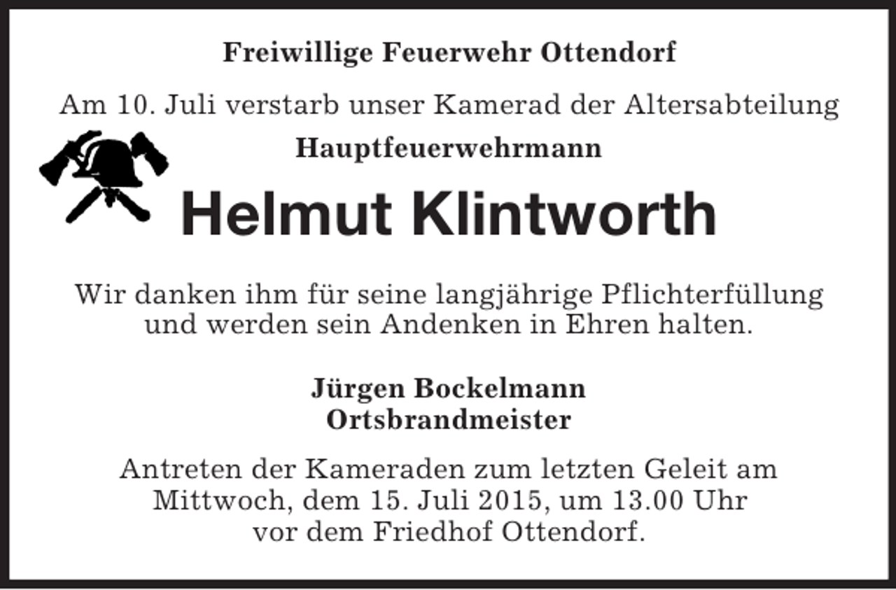 <p>Freiwillige Feuerwehr Ottendorf<br />Am 10. Juli verstarb unser Kamerad der Altersabteilung<br />Hauptfeuerwehrmann<br />Helmut Klintworth<br />Wir danken ihm für seine langjährige Pflichterfüllung und werden sein Andenken in Ehren halten.<br />Jürgen Bockelmann<br />Ortsbrandmeister<br />Antreten der Kameraden zum letzten Geleit am<br />Mittwoch, dem 15. Juli 2015, um 13.00 Uhr<br />vor dem Friedhof Ottendorf.</p>