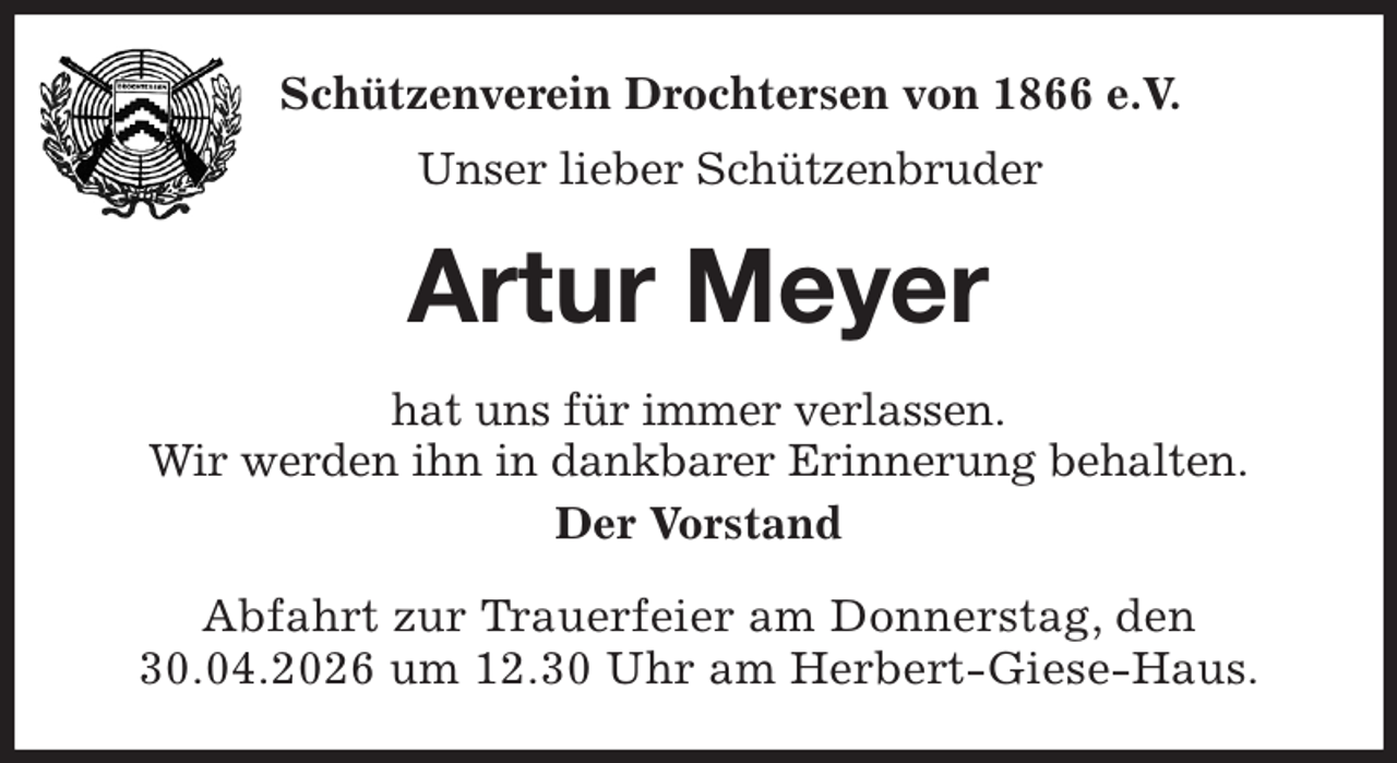 <p>Schützenverein Drochtersen von 1866 e.V.<br />Unser lieber Schützenbruder<br />Artur Meyer<br />hat uns für immer verlassen.<br />Wir werden ihn in dankbarer Erinnerung behalten.<br />Der Vorstand<br />Abfahrt zur Trauerfeier am Donnerstag, den 30.04.2026 um 12.30 Uhr am Herbert-Giese-Haus.</p>
