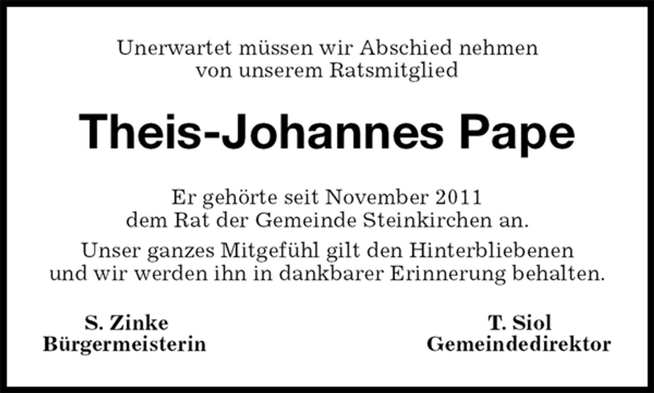 <p>Unerwartet müssen wir Abschied nehmen<br />von unserem Ratsmitglied<br />Theis-Johannes Pape<br />Er gehörte seit November 2011<br />dem Rat der Gemeinde Steinkirchen an.<br />Unser ganzes Mitgefühl gilt den Hinterbliebenen<br />und wir werden ihn in dankbarer Erinnerung behalten.<br />S. Zinke T. Siol<br />Bürgermeisterin Gemeindedirektor</p>
