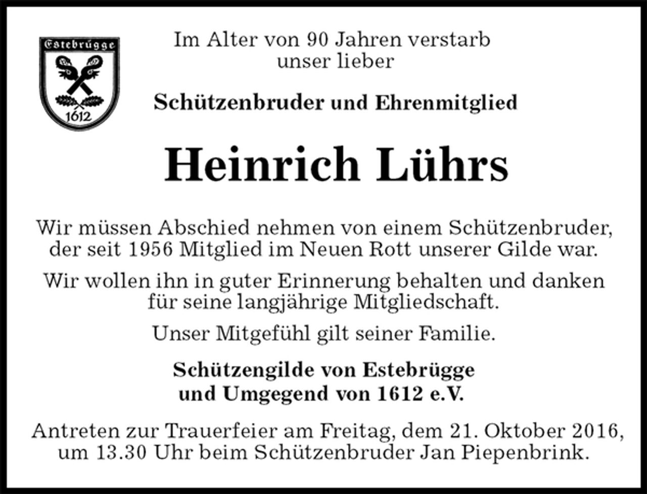 <p>Im Alter von 90 Jahren verstarb<br />unser lieber</p><p>Schützenbruder und Ehrenmitglied<br />Heinrich Lührs<br />Schützengilde von Estebrügge<br />und Umgegend von 1612 e.V.<br />Antreten zur Trauerfeier am Freitag, dem 21. Oktober 2016,<br />um 13.30 Uhr beim Schützenbruder Jan Piepenbrink.</p><p>Wir müssen Abschied nehmen von einem Schützenbruder, der seit 1956 Mitglied im Neuen Rott unserer Gilde war.<br />Wir wollen ihn in guter Erinnerung behalten und danken<br />für seine langjährige Mitgliedschaft.<br />Unser Mitgefühl gilt seiner Familie.</p>