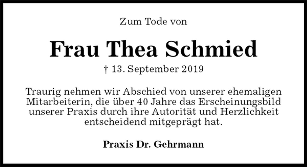 <p>Zum Tode von<br />Frau Thea Schmied<br />† 13. September 2019<br />Traurig nehmen wir Abschied von unserer ehemaligen Mitarbeiterin, die über 40 Jahre das Erscheinungsbild unserer Praxis durch ihre Autorität und Herzlichkeit entscheidend mitgeprägt hat.<br />Praxis Dr. Gehrmann</p>