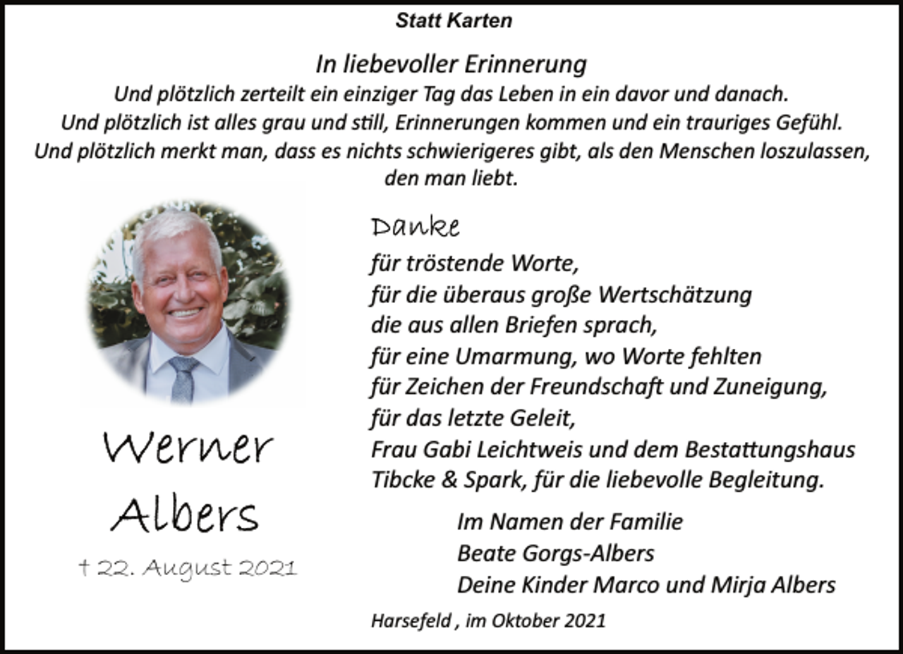 <p>Statt Karten<br />In liebevoller Erinnerung<br />Und plötzlich zerteilt ein einziger Tag das Leben in ein davor und danach.<br />Und plötzlich ist alles grau und soll, Erinnerungen kommen und ein trauriges Gefühl.<br />Und plötzlich merkt man, dass es nichts schwierigeres gibt, als den Menschen loszulassen, den man liebt.<br />für tröstende Worte, für die überaus große Wertschätzung<br />die aus allen Briefen sprach, für eine Umarmung, wo Worte fehlten<br />für Zeichen der Freundschadt und Zuneigung,<br />für das letzte Geleit,<br />Frau Gabi Leichtweis und dem Bestattungshaus<br />Tibcke &amp; Spark, für die liebevolle Begleitung.<br />Im Namen der Familie<br />Beate Gorgs Albers<br />† 22. August 2021<br />Deine Kinder Marco und Mirja Albers<br />Harsefeld , im Oktober 2021</p>