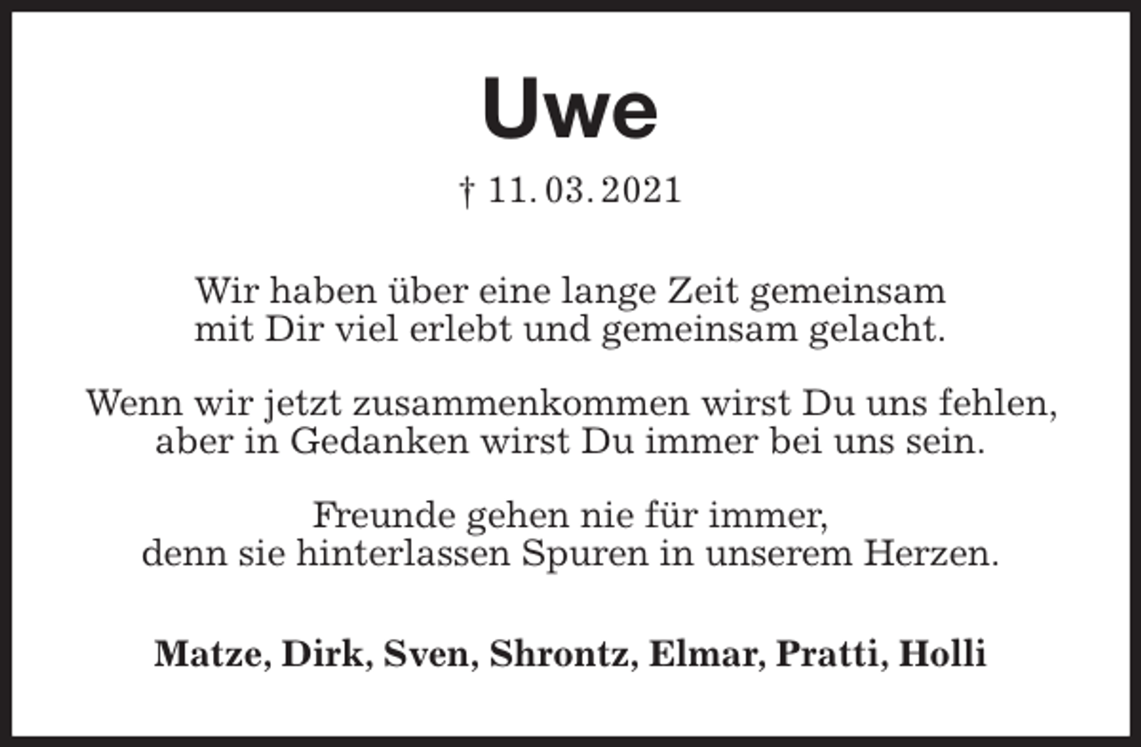 <p>Uwe<br />† 11. 03. 2021<br />Wir haben über eine lange Zeit gemeinsam<br />mit Dir viel erlebt und gemeinsam gelacht.</p>
<p>Wenn wir jetzt zusammenkommen wirst Du uns fehlen, aber in Gedanken wirst Du immer bei uns sein.</p>
<p>Freunde gehen nie für immer,<br />denn sie hinterlassen Spuren in unserem Herzen.<br />Matze, Dirk, Sven, Shrontz, Elmar, Pratti, Holli</p>