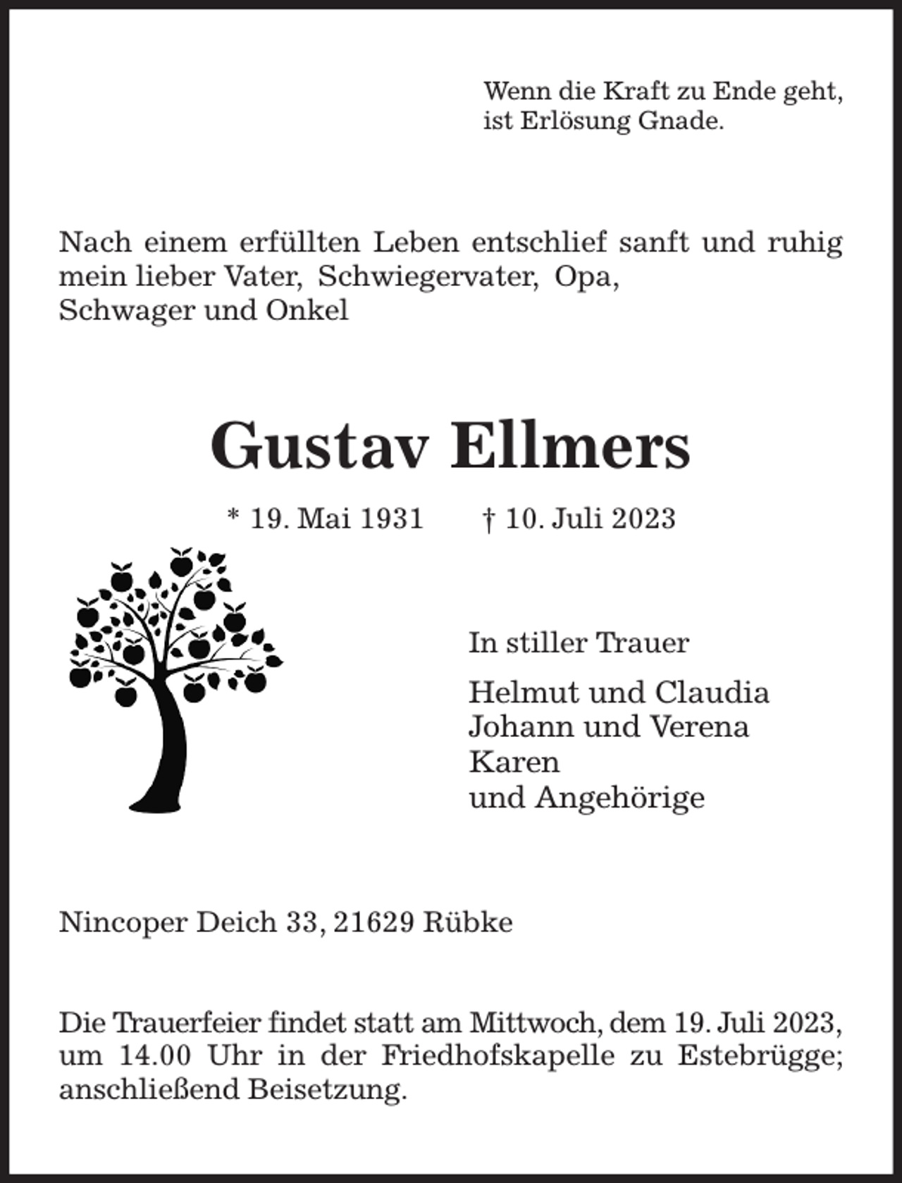 <p>Wenn die Kraft zu Ende geht,<br />ist Erlösung Gnade.<br />Nach einem erfüllten Leben entschlief sanft und ruhig mein lieber Vater, Schwiegervater, Opa,<br />Schwager und Onkel<br />Gustav Ellmers<br />* 19. Mai 1931 † 10. Juli 2023<br />In stiller Trauer<br />Helmut und Claudia<br />Johann und Verena<br />Karen<br />und Angehörige<br />Nincoper Deich 33, 21629 Rübke</p><p>Die Trauerfeier findet statt am Mittwoch, dem 19. Juli 2023, um 14.00 Uhr in der Friedhofskapelle zu Estebrügge; anschließend Beisetzung.</p>