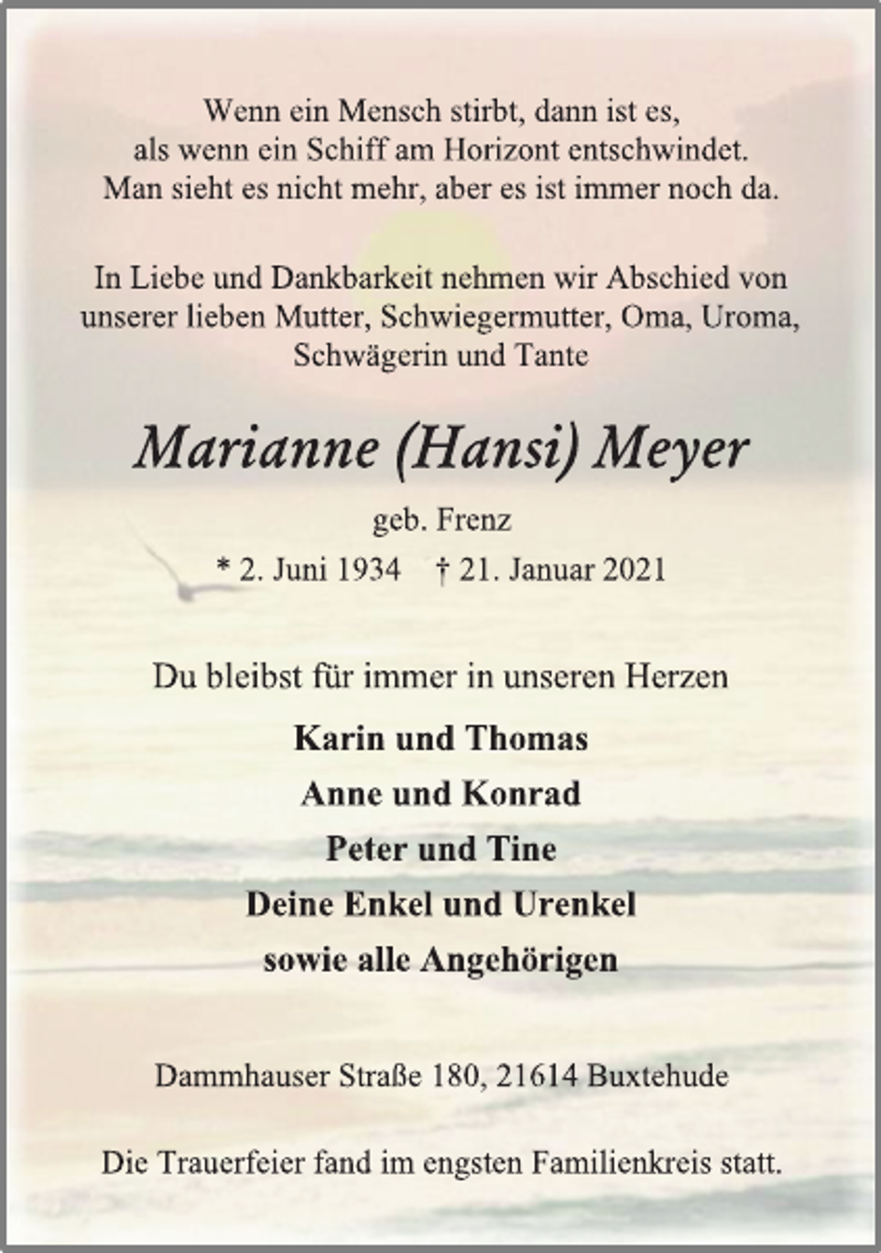 <p>Wenn ein Mensch stirbt, dann ist es,<br />als wenn ein Schiff am Horizont entschwindet.<br />Man sieht es nicht mehr, aber es ist immer noch da.<br />In Liebe und Dankbarkeit nehmen wir Abschied von<br />unserer lieben Mutter, Schwiegermutter, Oma, Uroma,<br />Schwägerin und Tante<br />Marianne (Hansi) Meyer<br />geb. Frenz<br />* 2. Juni 1934 † 21. Januar 2021<br />Du bleibst für immer in unseren Herzen<br />Karin und Thomas<br />Anne und Konrad<br />Peter und Tine<br />Deine Enkel und Urenkel<br />sowie alle Angehörigen<br />Die Trauerfeier fand im engsten Familienkreis statt.<br />Dammhauser Straße 180, 21614 Buxtehude</p>