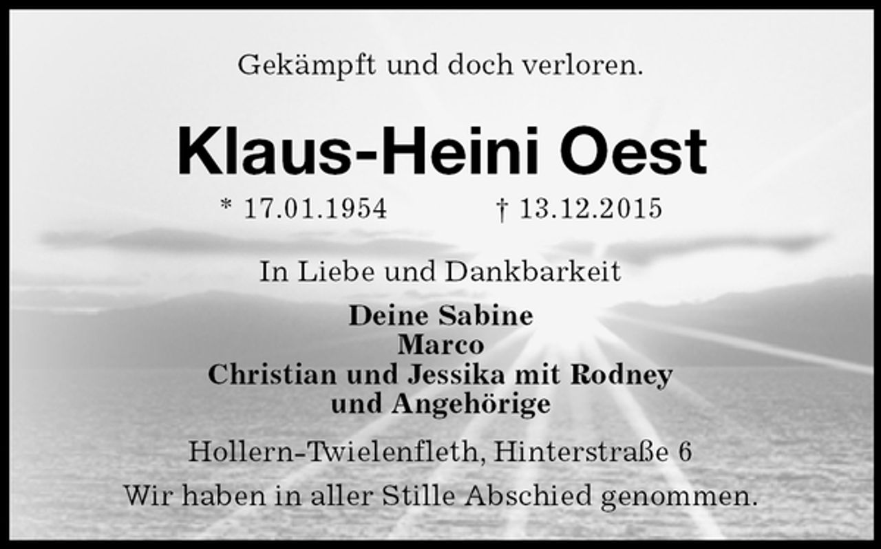 <p>Gekämpft und doch verloren.<br />Klaus-Heini Oest<br />* 17.01.1954 gest. 13.12.2015<br />In Liebe und Dankbarkeit<br />Deine Sabine<br />Marco<br />Christian und Jessika mit Rodney<br />und Angehörige<br />Hollern-Twielenfleth, Hinterstraße 6<br />Wir haben in aller Stille Abschied genommen.</p>